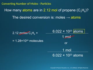 Copyright © Pearson Education, Inc., or its affiliates. All Rights Reserved.
.
How many atoms are in 2.12 mol of propane (C3H8)?
The desired conversion is: moles → atoms
Converting Number of Moles - Particles
1 mol
6.022 × 1023
atoms
6.022 × 1023
atoms
1 mol
or
2.12 moles C3H8 ×
= 1.28×1024
molecules
 