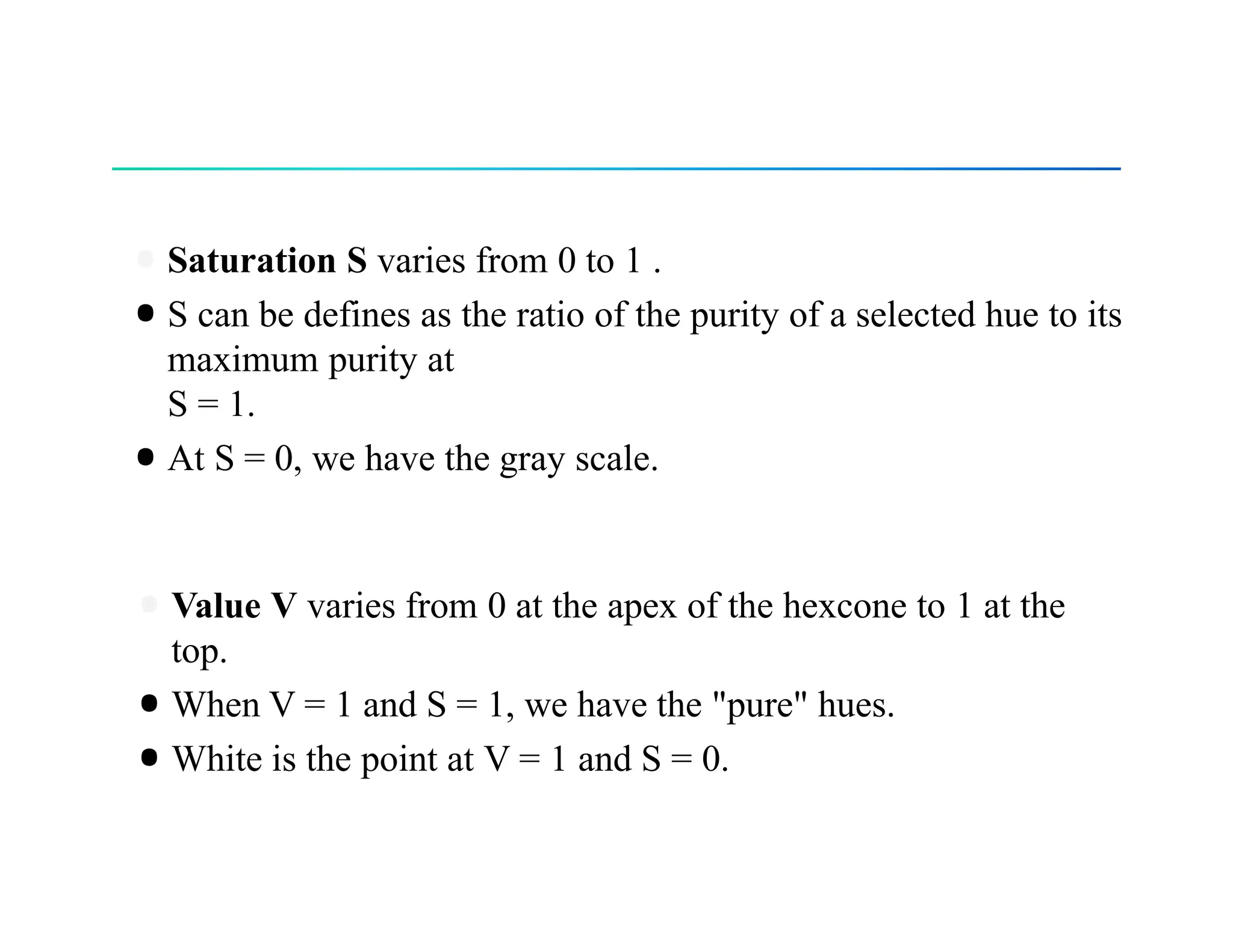 •Saturation S varies from 0 to 1 .
•S can be defines as the ratio of the purity of a selected hue to its
maximum purity at
S = 1.
•At S = 0, we have the gray scale.
•Value V varies from 0 at the apex of the hexcone to 1 at the
top.
•When V = 1 and S = 1, we have the "pure" hues.
•White is the point at V = 1 and S = 0.
 