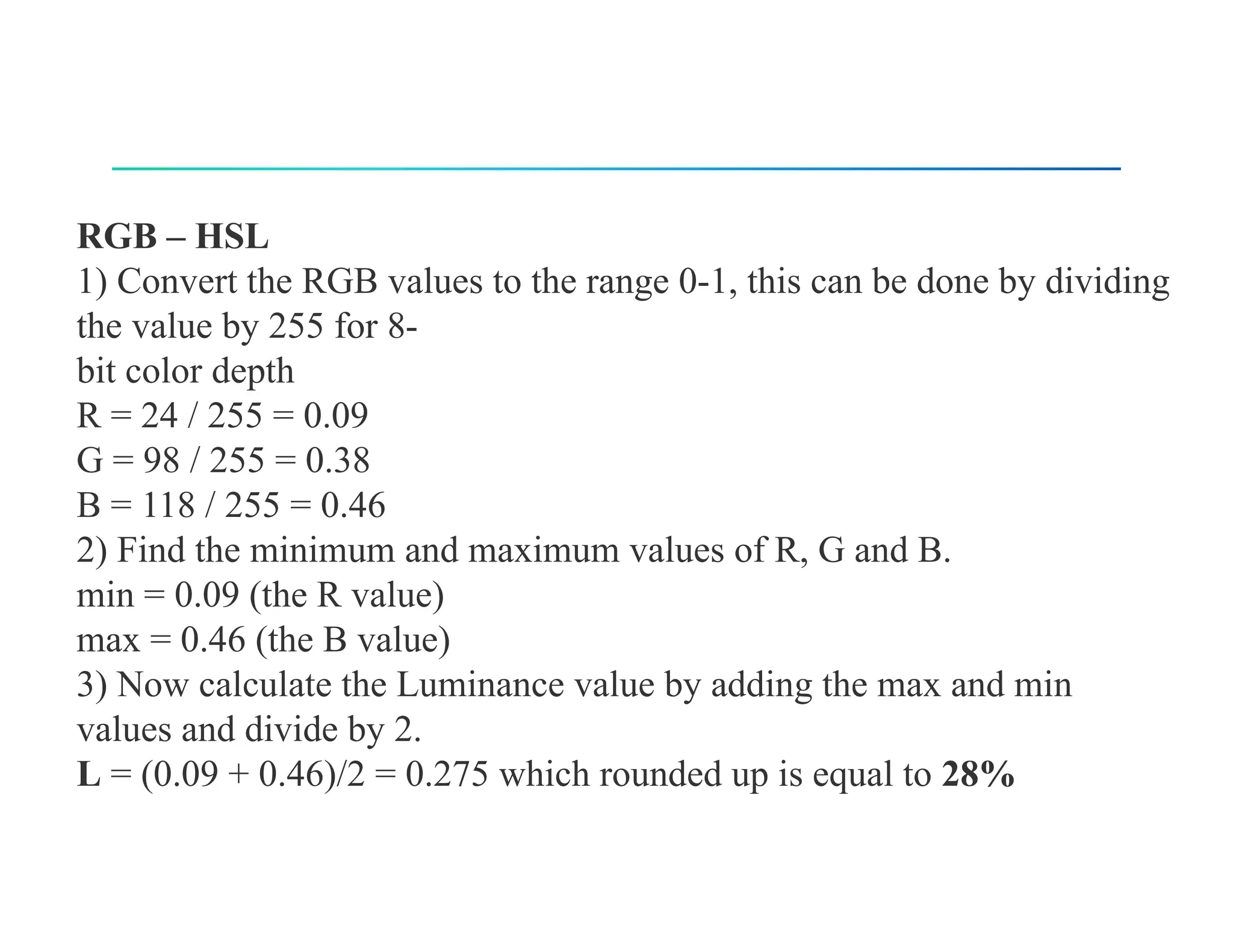 RGB – HSL
1) Convert the RGB values to the range 0-1, this can be done by dividing
the value by 255 for 8-
bit color depth
R = 24 / 255 = 0.09
G = 98 / 255 = 0.38
B = 118 / 255 = 0.46
2) Find the minimum and maximum values of R, G and B.
min = 0.09 (the R value)
max = 0.46 (the B value)
3) Now calculate the Luminance value by adding the max and min
values and divide by 2.
L = (0.09 + 0.46)/2 = 0.275 which rounded up is equal to 28%
 