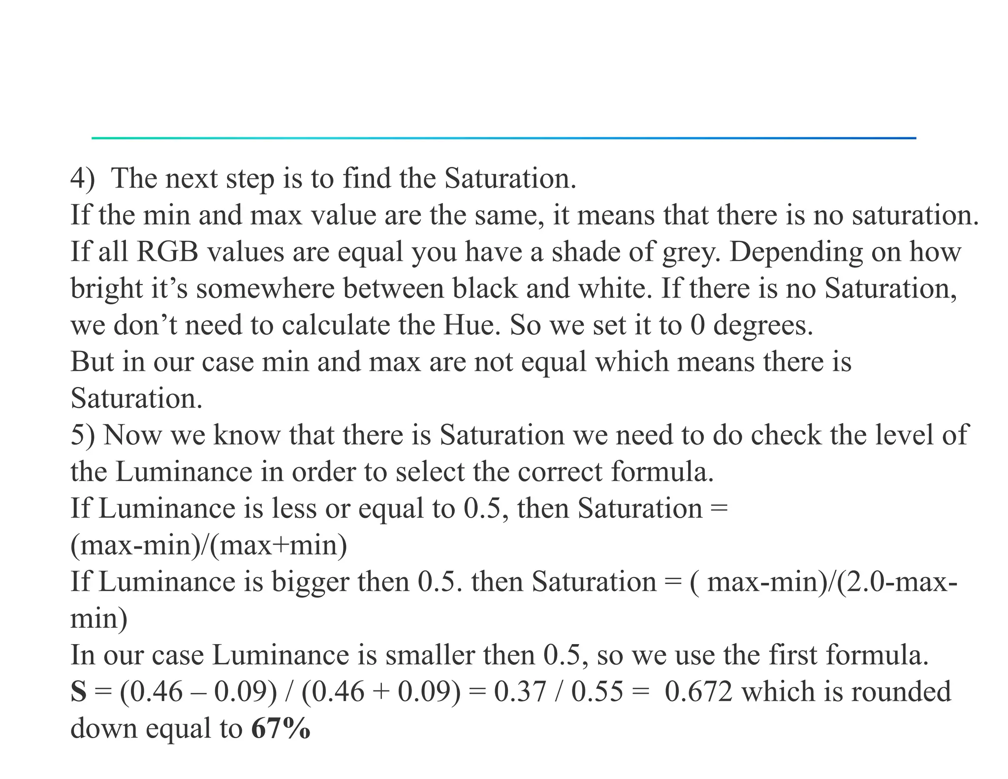 4) The next step is to find the Saturation.
If the min and max value are the same, it means that there is no saturation.
If all RGB values are equal you have a shade of grey. Depending on how
bright it’s somewhere between black and white. If there is no Saturation,
we don’t need to calculate the Hue. So we set it to 0 degrees.
But in our case min and max are not equal which means there is
Saturation.
5) Now we know that there is Saturation we need to do check the level of
the Luminance in order to select the correct formula.
If Luminance is less or equal to 0.5, then Saturation =
(max-min)/(max+min)
If Luminance is bigger then 0.5. then Saturation = ( max-min)/(2.0-max-
min)
In our case Luminance is smaller then 0.5, so we use the first formula.
S = (0.46 – 0.09) / (0.46 + 0.09) = 0.37 / 0.55 = 0.672 which is rounded
down equal to 67%
 