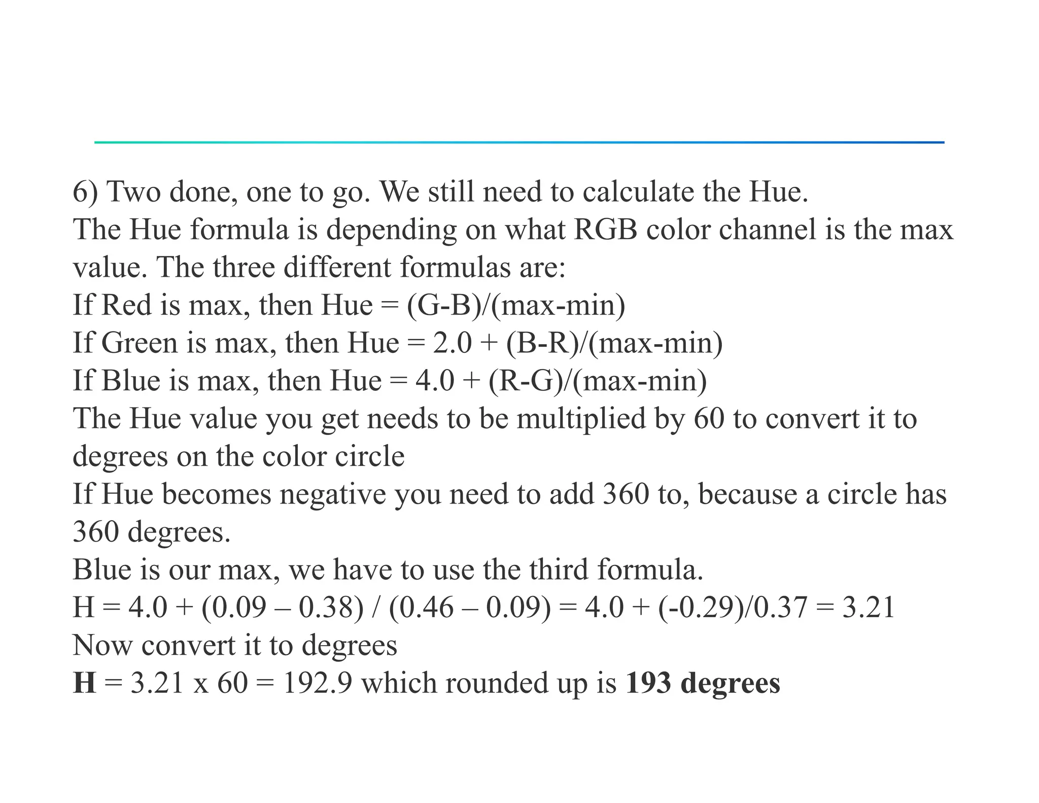 6) Two done, one to go. We still need to calculate the Hue.
The Hue formula is depending on what RGB color channel is the max
value. The three different formulas are:
If Red is max, then Hue = (G-B)/(max-min)
If Green is max, then Hue = 2.0 + (B-R)/(max-min)
If Blue is max, then Hue = 4.0 + (R-G)/(max-min)
The Hue value you get needs to be multiplied by 60 to convert it to
degrees on the color circle
If Hue becomes negative you need to add 360 to, because a circle has
360 degrees.
Blue is our max, we have to use the third formula.
H = 4.0 + (0.09 – 0.38) / (0.46 – 0.09) = 4.0 + (-0.29)/0.37 = 3.21
Now convert it to degrees
H = 3.21 x 60 = 192.9 which rounded up is 193 degrees
 