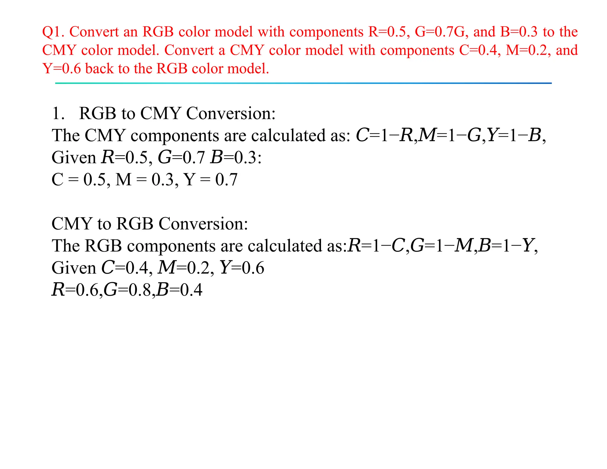 Q1. Convert an RGB color model with components R=0.5, G=0.7G, and B=0.3 to the
CMY color model. Convert a CMY color model with components C=0.4, M=0.2, and
Y=0.6 back to the RGB color model.
1. RGB to CMY Conversion:
The CMY components are calculated as: =1− , =1− , =1− ,
𝐶 𝑅 𝑀 𝐺 𝑌 𝐵
Given =0.5, =0.7 =0.3:
𝑅 𝐺 𝐵
C = 0.5, M = 0.3, Y = 0.7
CMY to RGB Conversion:
The RGB components are calculated as: =1− , =1− , =1− ,
𝑅 𝐶 𝐺 𝑀 𝐵 𝑌
Given =0.4, =0.2, =0.6
𝐶 𝑀 𝑌
𝑅=0.6, =0.8, =0.4
𝐺 𝐵
 