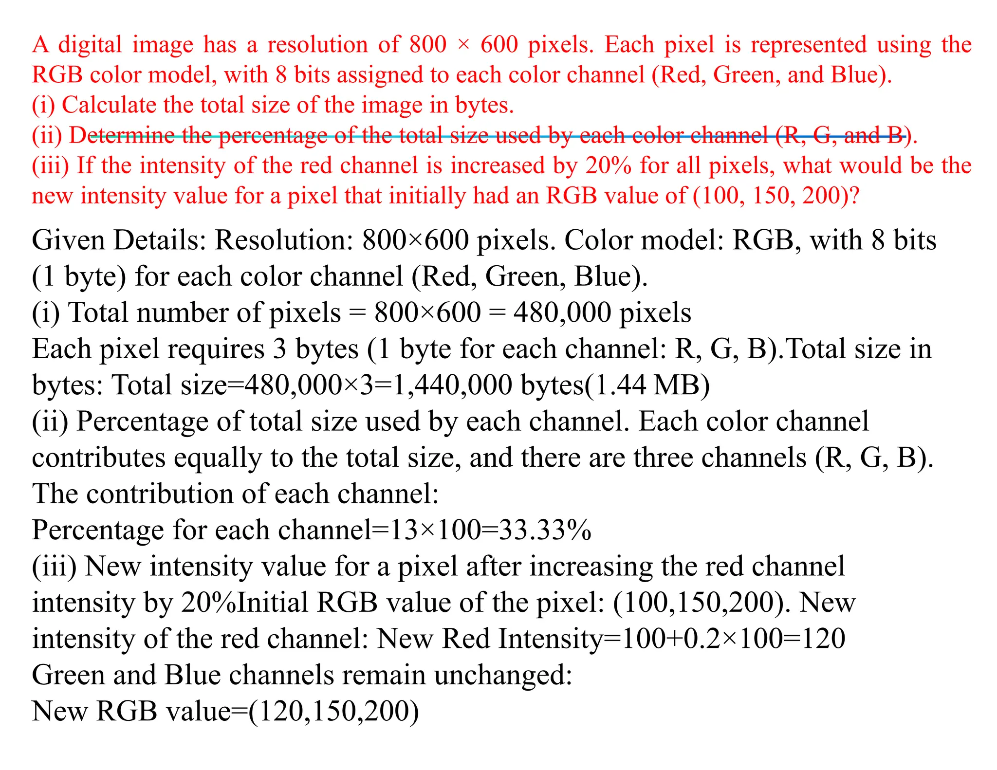 A digital image has a resolution of 800 × 600 pixels. Each pixel is represented using the
RGB color model, with 8 bits assigned to each color channel (Red, Green, and Blue).
(i) Calculate the total size of the image in bytes.
(ii) Determine the percentage of the total size used by each color channel (R, G, and B).
(iii) If the intensity of the red channel is increased by 20% for all pixels, what would be the
new intensity value for a pixel that initially had an RGB value of (100, 150, 200)?
Given Details: Resolution: 800×600 pixels. Color model: RGB, with 8 bits
(1 byte) for each color channel (Red, Green, Blue).
(i) Total number of pixels = 800×600 = 480,000 pixels
Each pixel requires 3 bytes (1 byte for each channel: R, G, B).Total size in
bytes: Total size=480,000×3=1,440,000 bytes(1.44 MB)
(ii) Percentage of total size used by each channel. Each color channel
contributes equally to the total size, and there are three channels (R, G, B).
The contribution of each channel:
Percentage for each channel=13×100=33.33%
(iii) New intensity value for a pixel after increasing the red channel
intensity by 20%Initial RGB value of the pixel: (100,150,200). New
intensity of the red channel: New Red Intensity=100+0.2×100=120
Green and Blue channels remain unchanged:
New RGB value=(120,150,200)
 