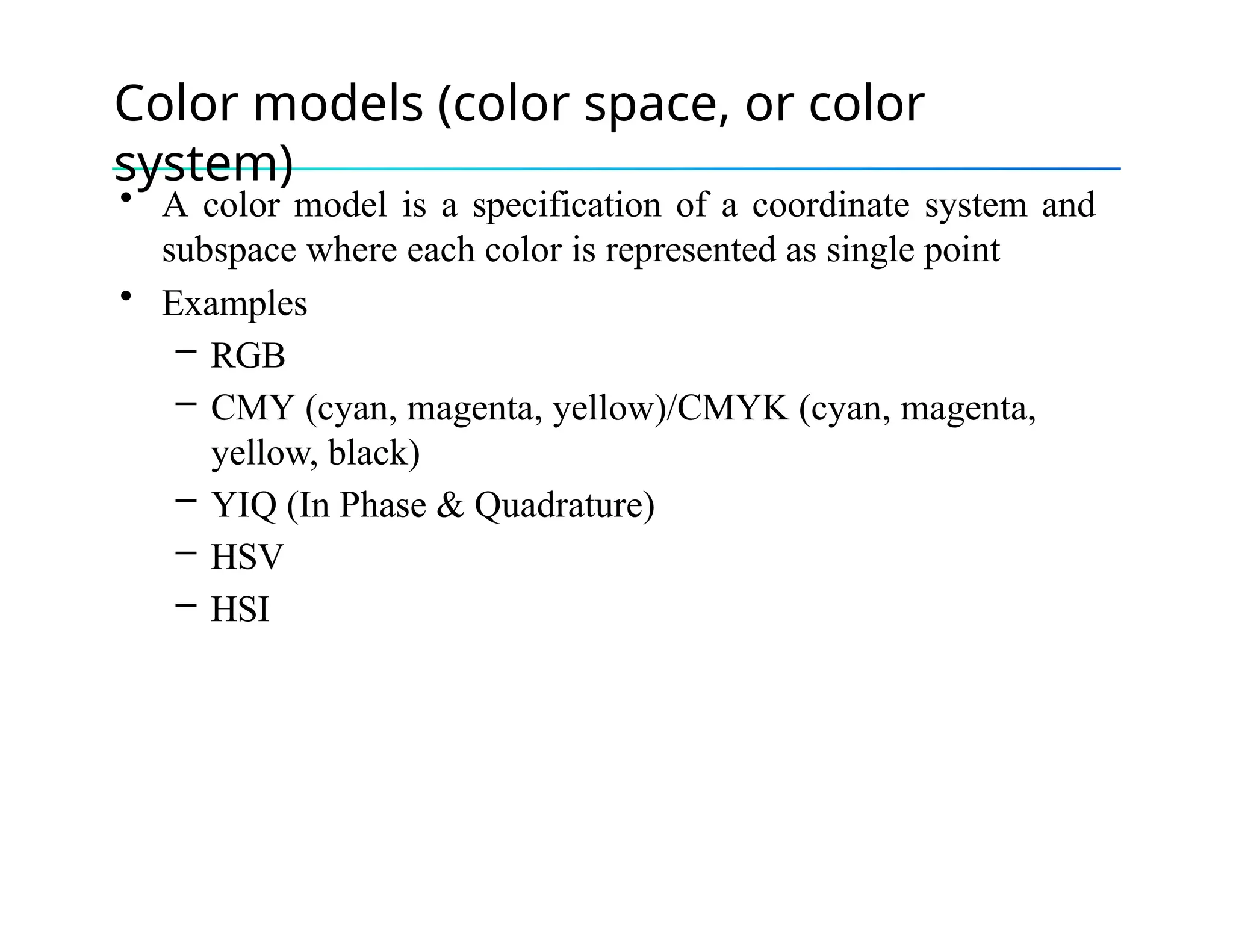 Color models (color space, or color
system)
• A color model is a specification of a coordinate system and
subspace where each color is represented as single point
• Examples
– RGB
– CMY (cyan, magenta, yellow)/CMYK (cyan, magenta,
yellow, black)
– YIQ (In Phase & Quadrature)
– HSV
– HSI
 