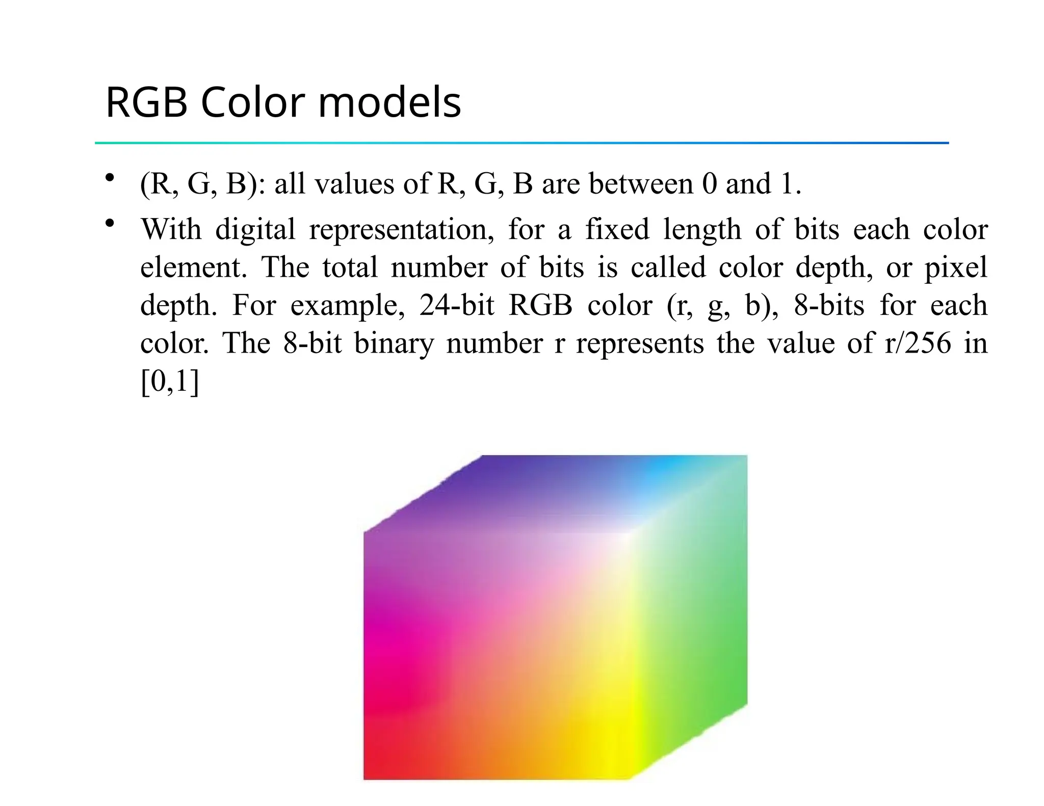 RGB Color models
• (R, G, B): all values of R, G, B are between 0 and 1.
• With digital representation, for a fixed length of bits each color
element. The total number of bits is called color depth, or pixel
depth. For example, 24-bit RGB color (r, g, b), 8-bits for each
color. The 8-bit binary number r represents the value of r/256 in
[0,1]
 