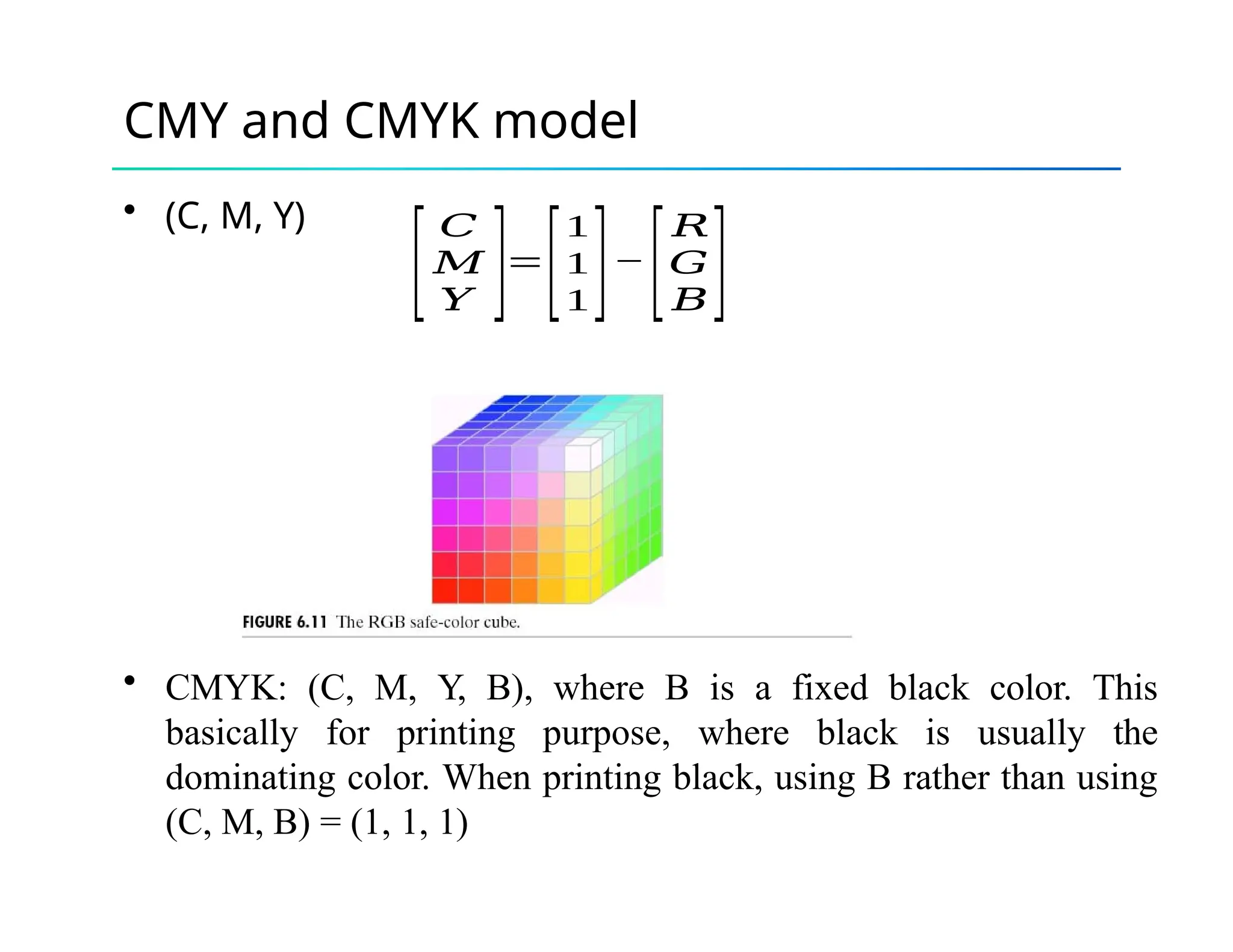 CMY and CMYK model
• (C, M, Y)
[
𝐶
𝑀
𝑌 ]=
[
1
1
1]−
[
𝑅
𝐺
𝐵]
• CMYK: (C, M, Y, B), where B is a fixed black color. This
basically for printing purpose, where black is usually the
dominating color. When printing black, using B rather than using
(C, M, B) = (1, 1, 1)
 
