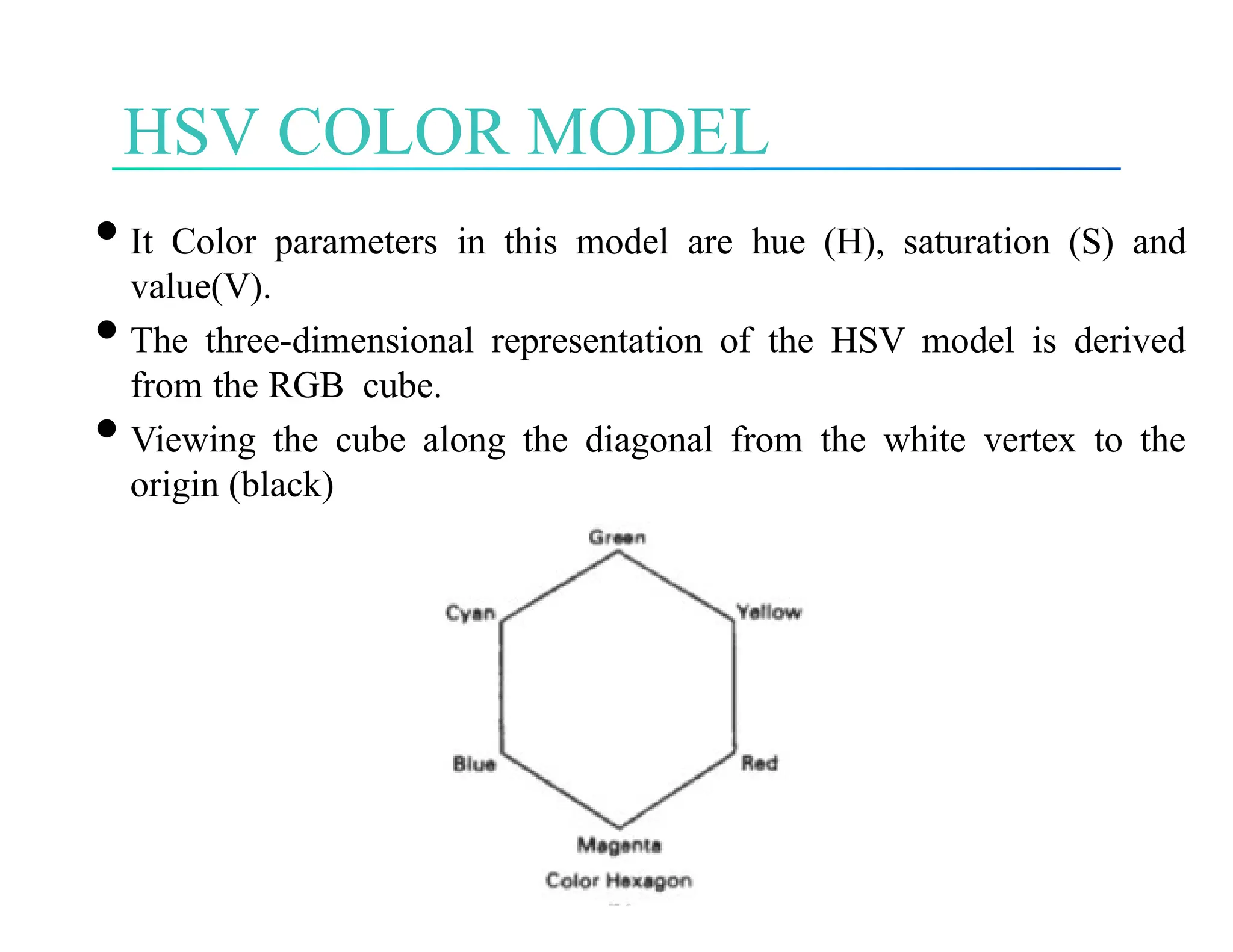 HSV COLOR MODEL
•It Color parameters in this model are hue (H), saturation (S) and
value(V).
•The three-dimensional representation of the HSV model is derived
from the RGB cube.
•Viewing the cube along the diagonal from the white vertex to the
origin (black)
 