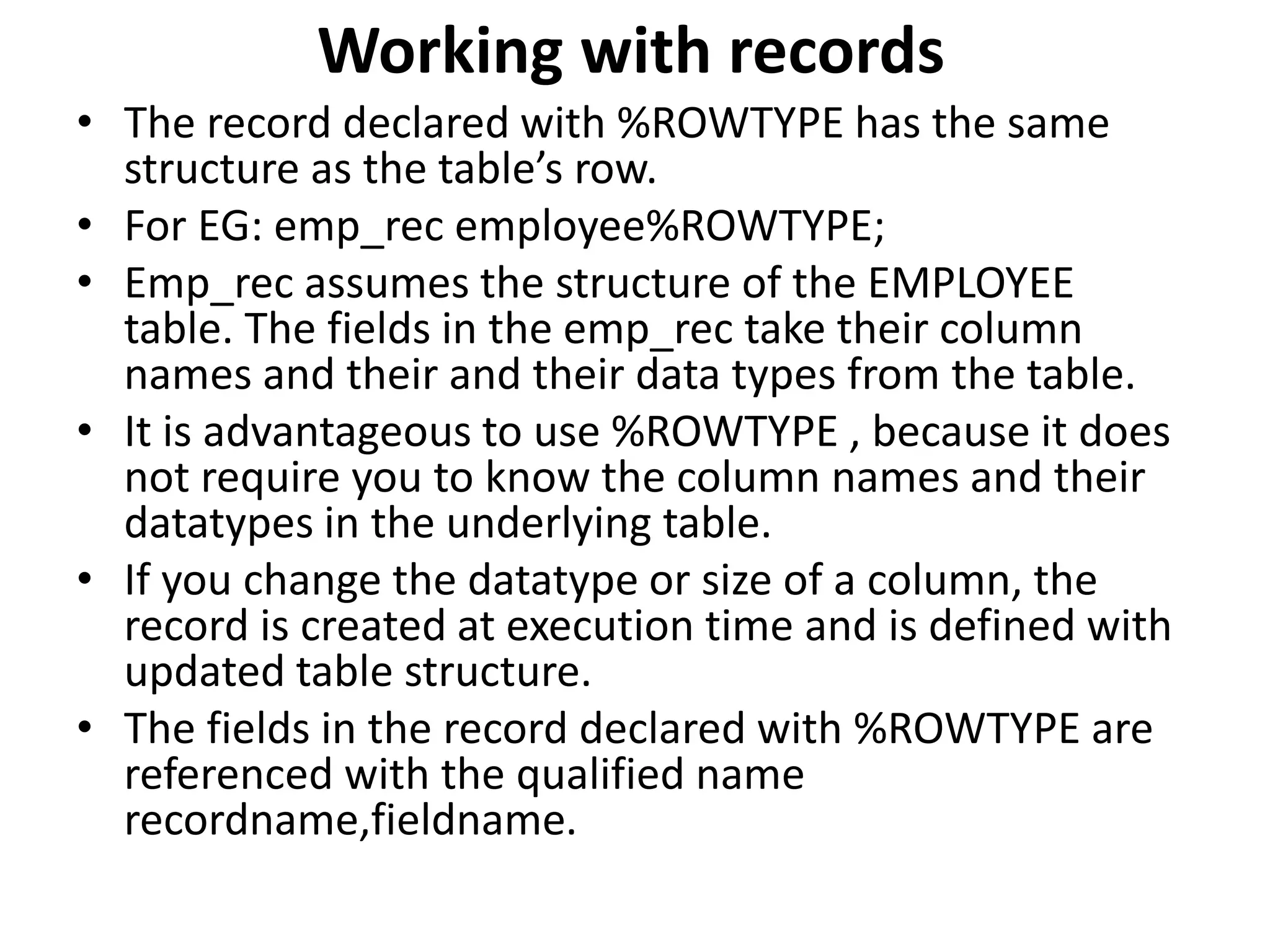 • The record declared with %ROWTYPE has the same
structure as the table’s row.
• For EG: emp_rec employee%ROWTYPE;
• Emp_rec assumes the structure of the EMPLOYEE
table. The fields in the emp_rec take their column
names and their and their data types from the table.
• It is advantageous to use %ROWTYPE , because it does
not require you to know the column names and their
datatypes in the underlying table.
• If you change the datatype or size of a column, the
record is created at execution time and is defined with
updated table structure.
• The fields in the record declared with %ROWTYPE are
referenced with the qualified name
recordname,fieldname.
Working with records
 