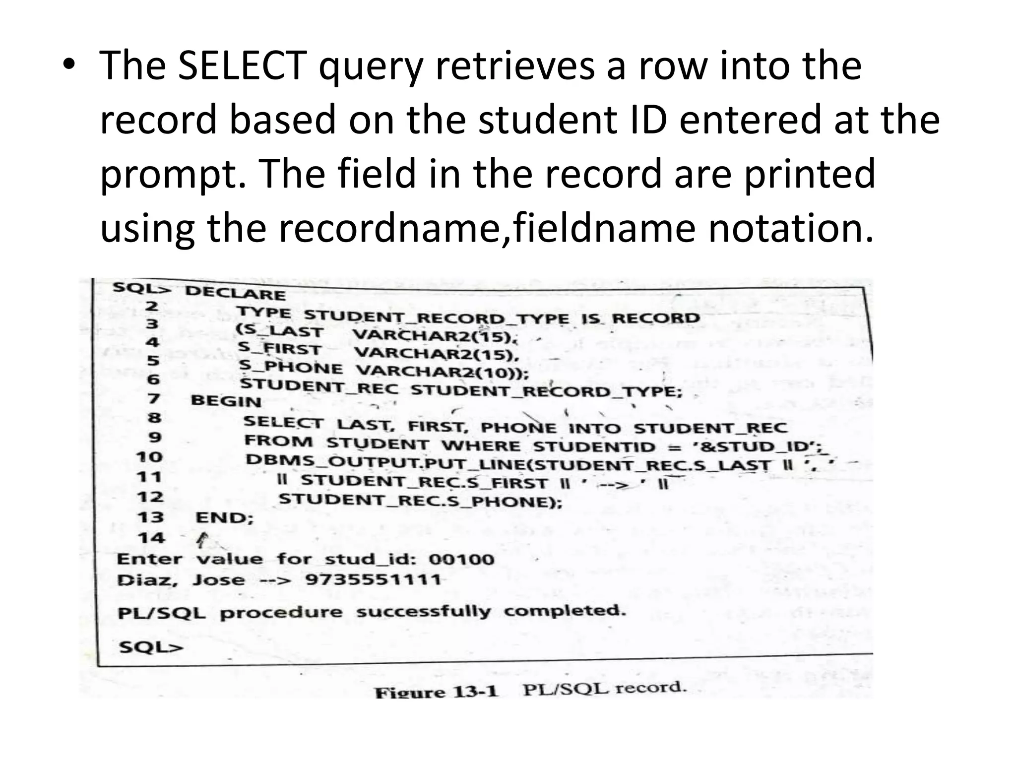 • The SELECT query retrieves a row into the
record based on the student ID entered at the
prompt. The field in the record are printed
using the recordname,fieldname notation.
 