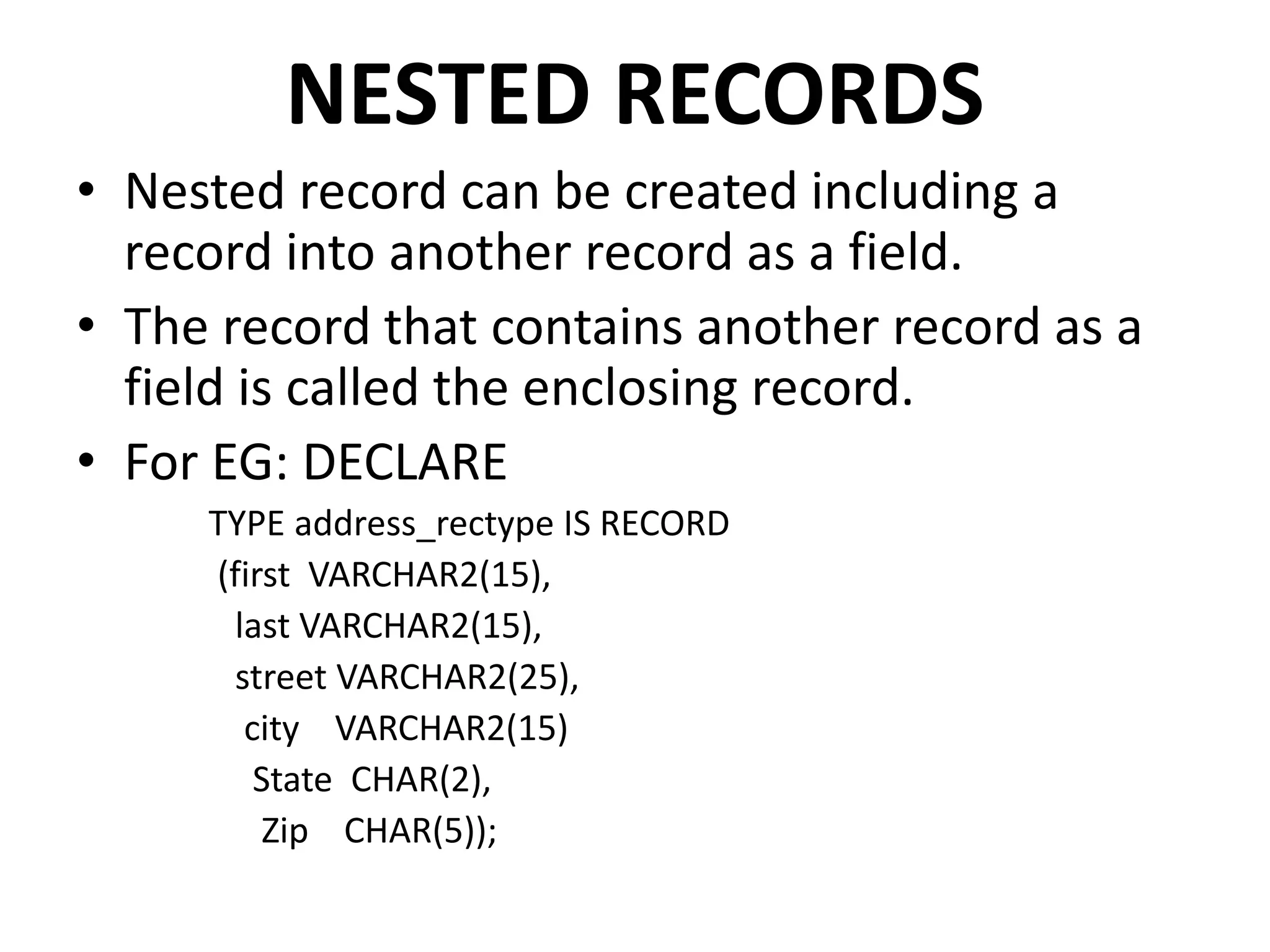 NESTED RECORDS
• Nested record can be created including a
record into another record as a field.
• The record that contains another record as a
field is called the enclosing record.
• For EG: DECLARE
TYPE address_rectype IS RECORD
(first VARCHAR2(15),
last VARCHAR2(15),
street VARCHAR2(25),
city VARCHAR2(15)
State CHAR(2),
Zip CHAR(5));
 