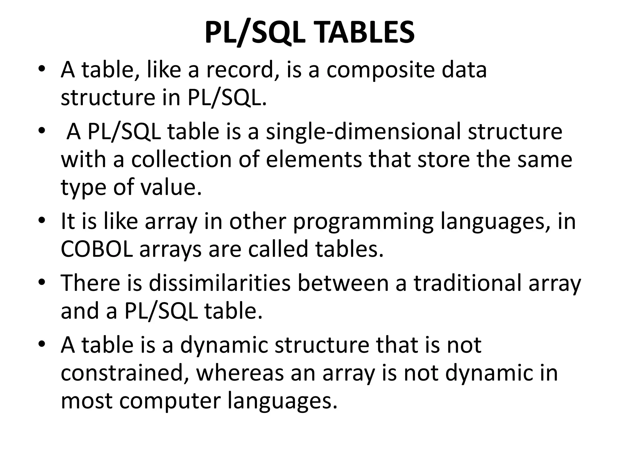 PL/SQL TABLES
• A table, like a record, is a composite data
structure in PL/SQL.
• A PL/SQL table is a single-dimensional structure
with a collection of elements that store the same
type of value.
• It is like array in other programming languages, in
COBOL arrays are called tables.
• There is dissimilarities between a traditional array
and a PL/SQL table.
• A table is a dynamic structure that is not
constrained, whereas an array is not dynamic in
most computer languages.
 