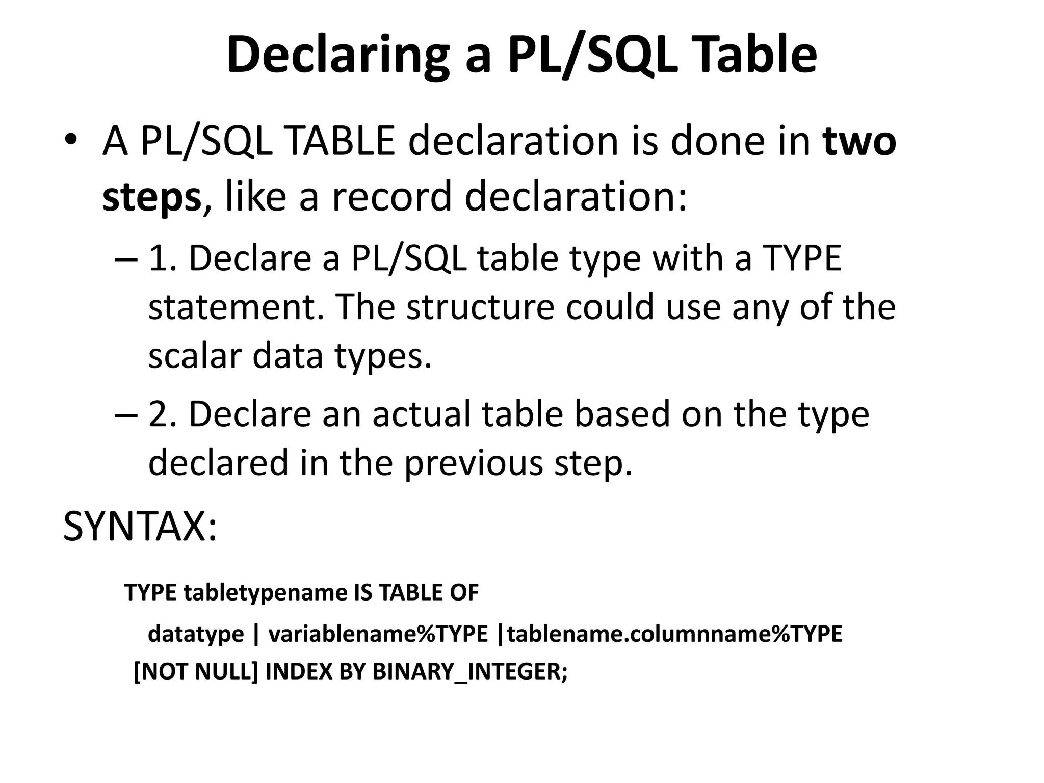 Declaring a PL/SQL Table
• A PL/SQL TABLE declaration is done in two
steps, like a record declaration:
– 1. Declare a PL/SQL table type with a TYPE
statement. The structure could use any of the
scalar data types.
– 2. Declare an actual table based on the type
declared in the previous step.
SYNTAX:
TYPE tabletypename IS TABLE OF
datatype | variablename%TYPE |tablename.columnname%TYPE
[NOT NULL] INDEX BY BINARY_INTEGER;
 