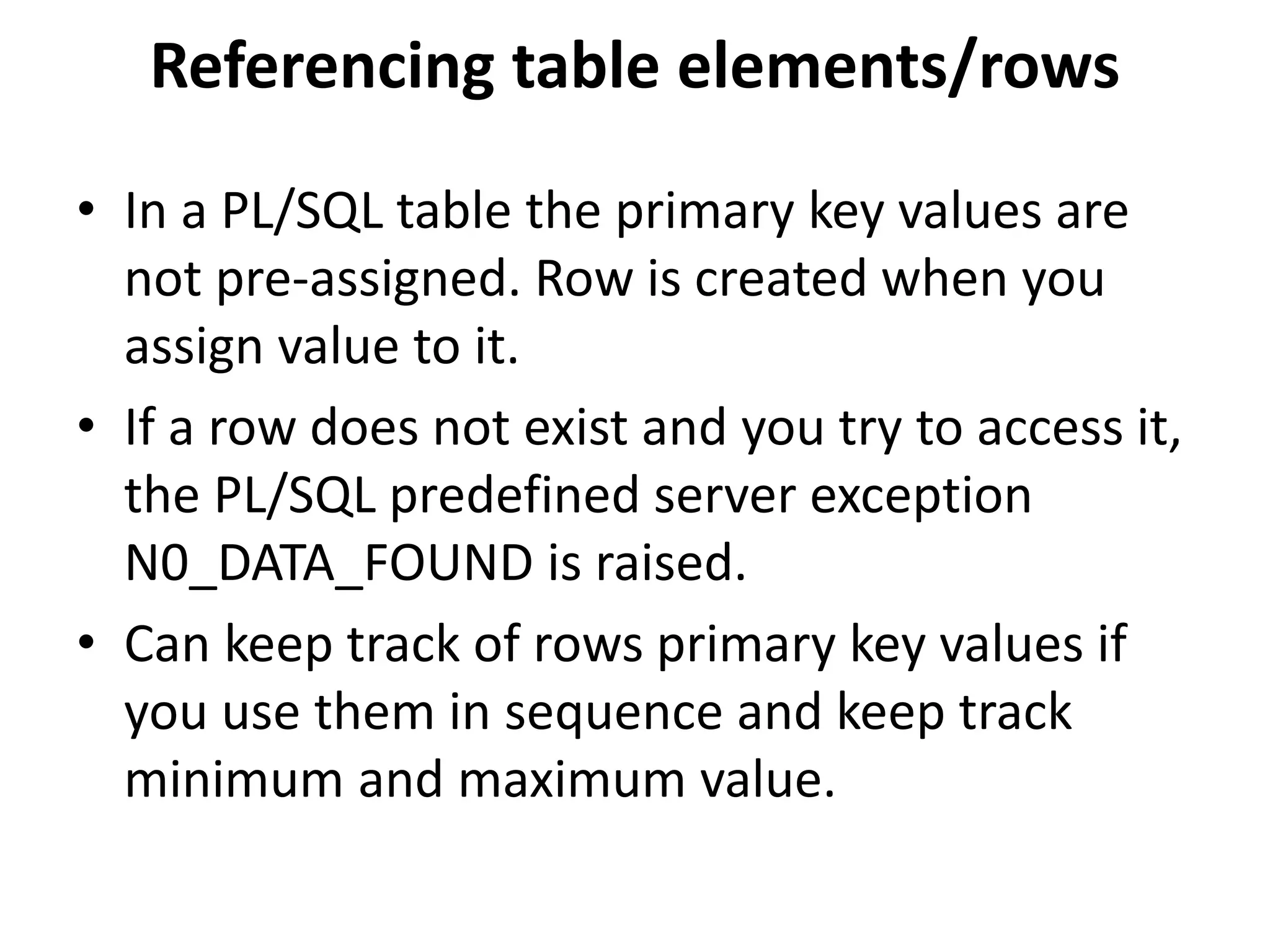 • In a PL/SQL table the primary key values are
not pre-assigned. Row is created when you
assign value to it.
• If a row does not exist and you try to access it,
the PL/SQL predefined server exception
N0_DATA_FOUND is raised.
• Can keep track of rows primary key values if
you use them in sequence and keep track
minimum and maximum value.
Referencing table elements/rows
 