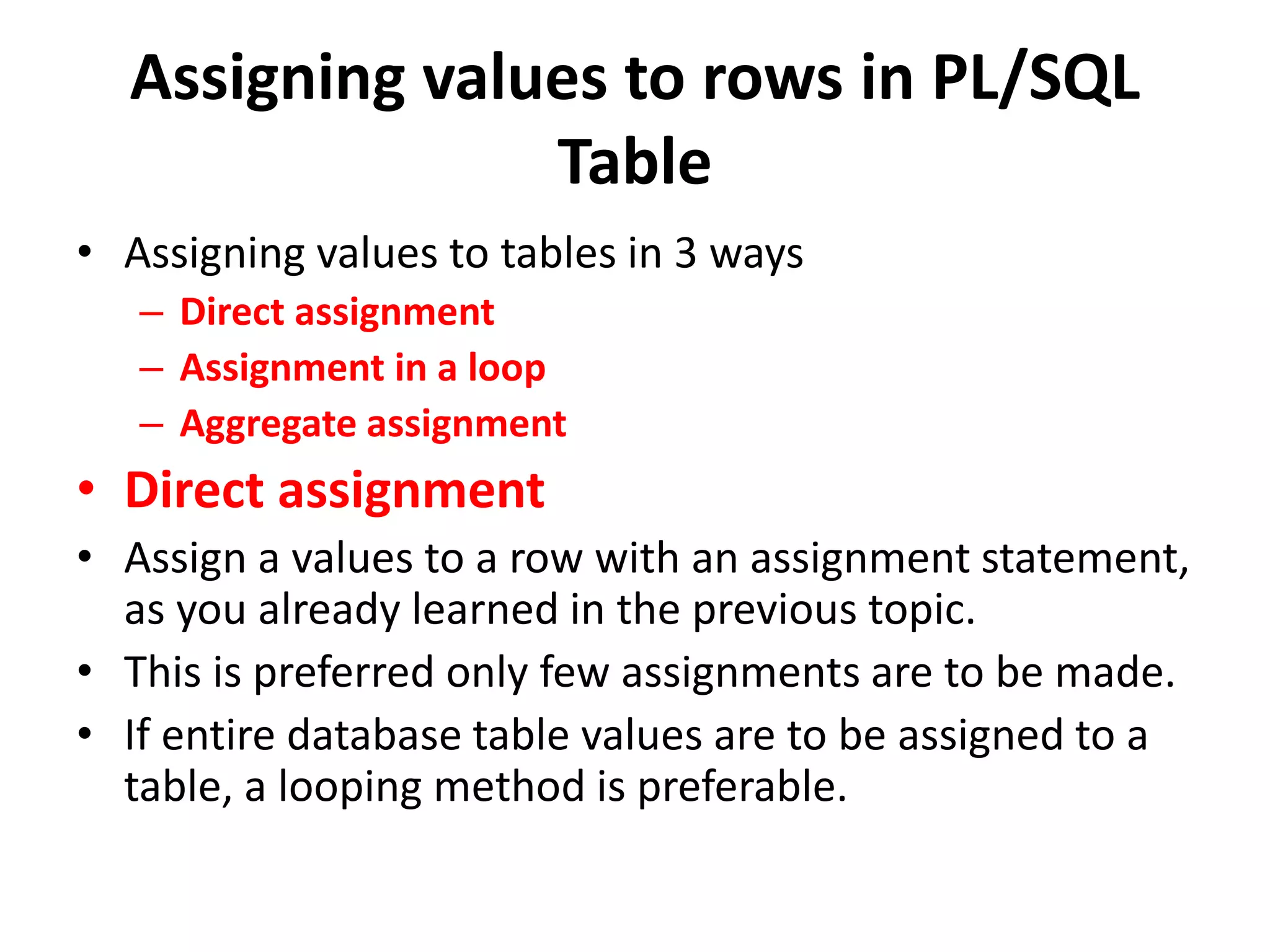 Assigning values to rows in PL/SQL
Table
• Assigning values to tables in 3 ways
– Direct assignment
– Assignment in a loop
– Aggregate assignment
• Direct assignment
• Assign a values to a row with an assignment statement,
as you already learned in the previous topic.
• This is preferred only few assignments are to be made.
• If entire database table values are to be assigned to a
table, a looping method is preferable.
 