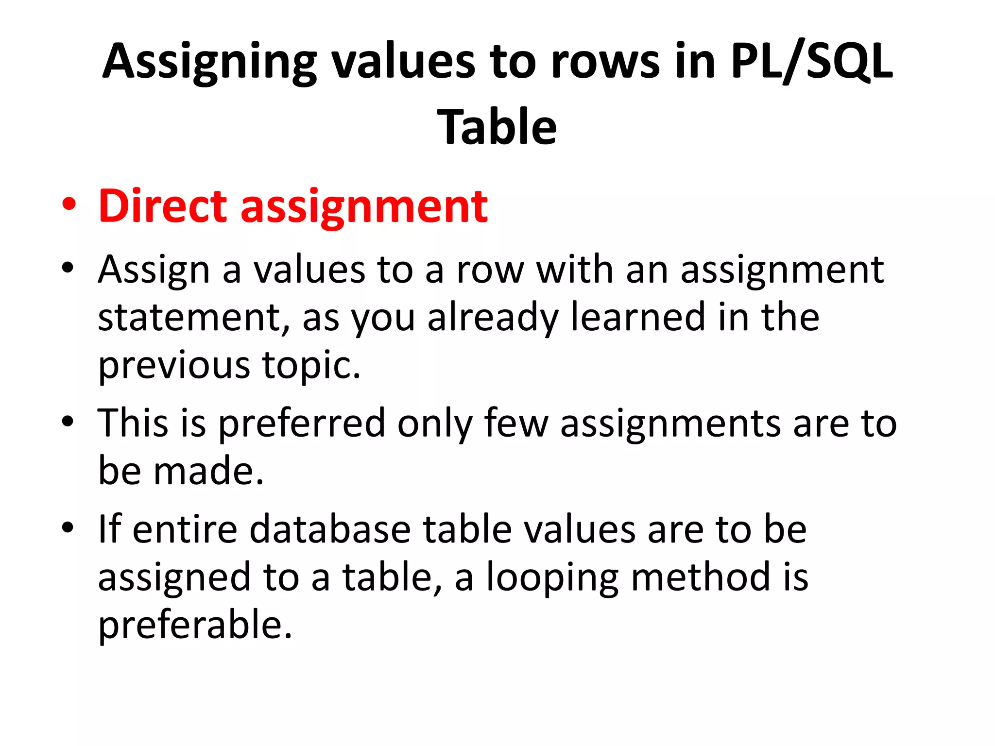 Assigning values to rows in PL/SQL
Table
• Direct assignment
• Assign a values to a row with an assignment
statement, as you already learned in the
previous topic.
• This is preferred only few assignments are to
be made.
• If entire database table values are to be
assigned to a table, a looping method is
preferable.
 