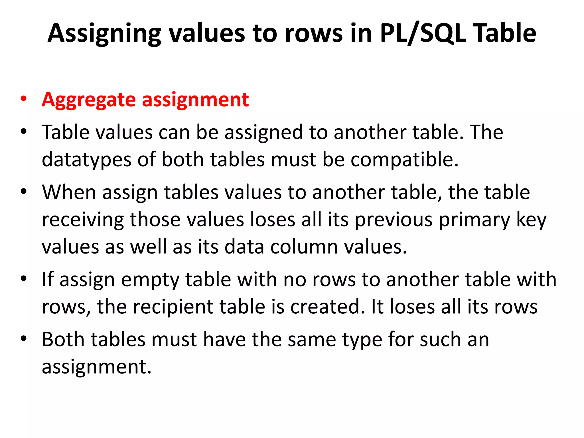 • Aggregate assignment
• Table values can be assigned to another table. The
datatypes of both tables must be compatible.
• When assign tables values to another table, the table
receiving those values loses all its previous primary key
values as well as its data column values.
• If assign empty table with no rows to another table with
rows, the recipient table is created. It loses all its rows
• Both tables must have the same type for such an
assignment.
Assigning values to rows in PL/SQL Table
 