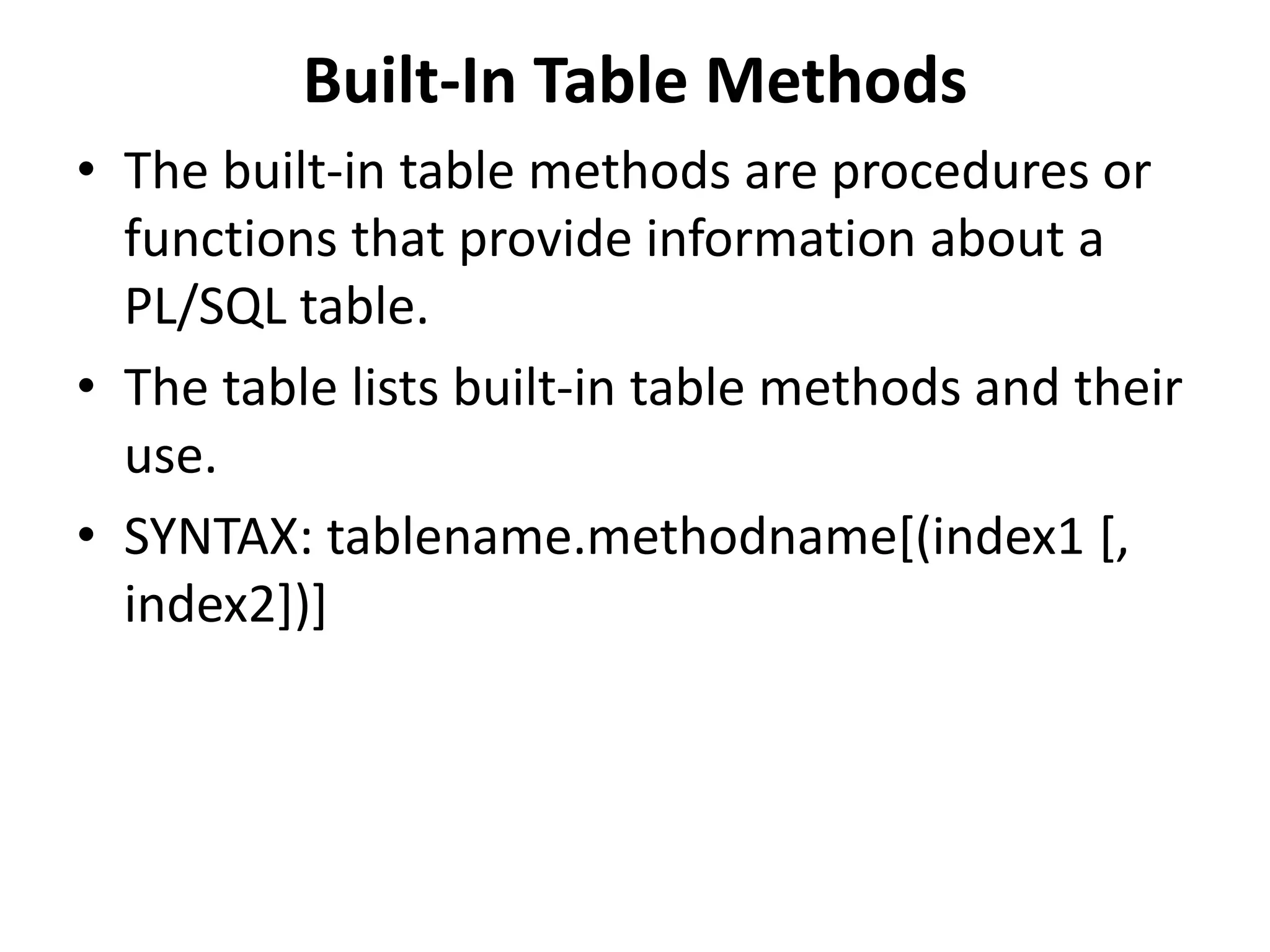 Built-In Table Methods
• The built-in table methods are procedures or
functions that provide information about a
PL/SQL table.
• The table lists built-in table methods and their
use.
• SYNTAX: tablename.methodname[(index1 [,
index2])]
 