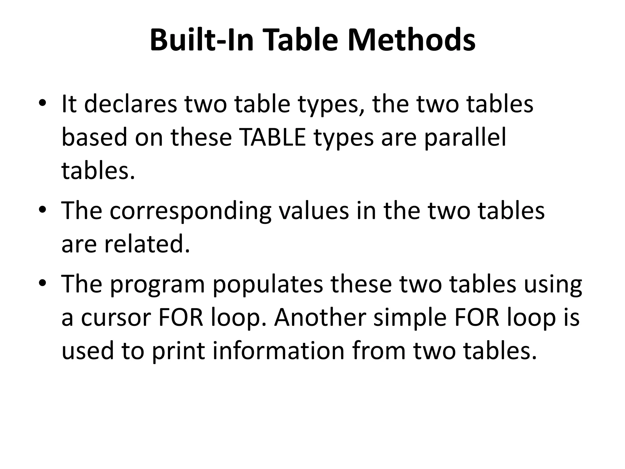 • It declares two table types, the two tables
based on these TABLE types are parallel
tables.
• The corresponding values in the two tables
are related.
• The program populates these two tables using
a cursor FOR loop. Another simple FOR loop is
used to print information from two tables.
Built-In Table Methods
 