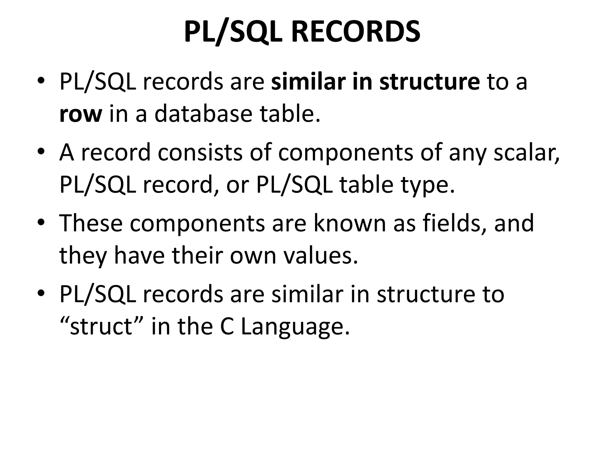 PL/SQL RECORDS
• PL/SQL records are similar in structure to a
row in a database table.
• A record consists of components of any scalar,
PL/SQL record, or PL/SQL table type.
• These components are known as fields, and
they have their own values.
• PL/SQL records are similar in structure to
“struct” in the C Language.
 