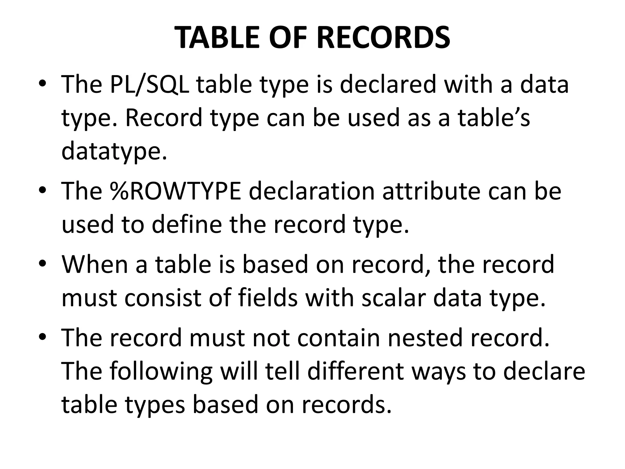 TABLE OF RECORDS
• The PL/SQL table type is declared with a data
type. Record type can be used as a table’s
datatype.
• The %ROWTYPE declaration attribute can be
used to define the record type.
• When a table is based on record, the record
must consist of fields with scalar data type.
• The record must not contain nested record.
The following will tell different ways to declare
table types based on records.
 
