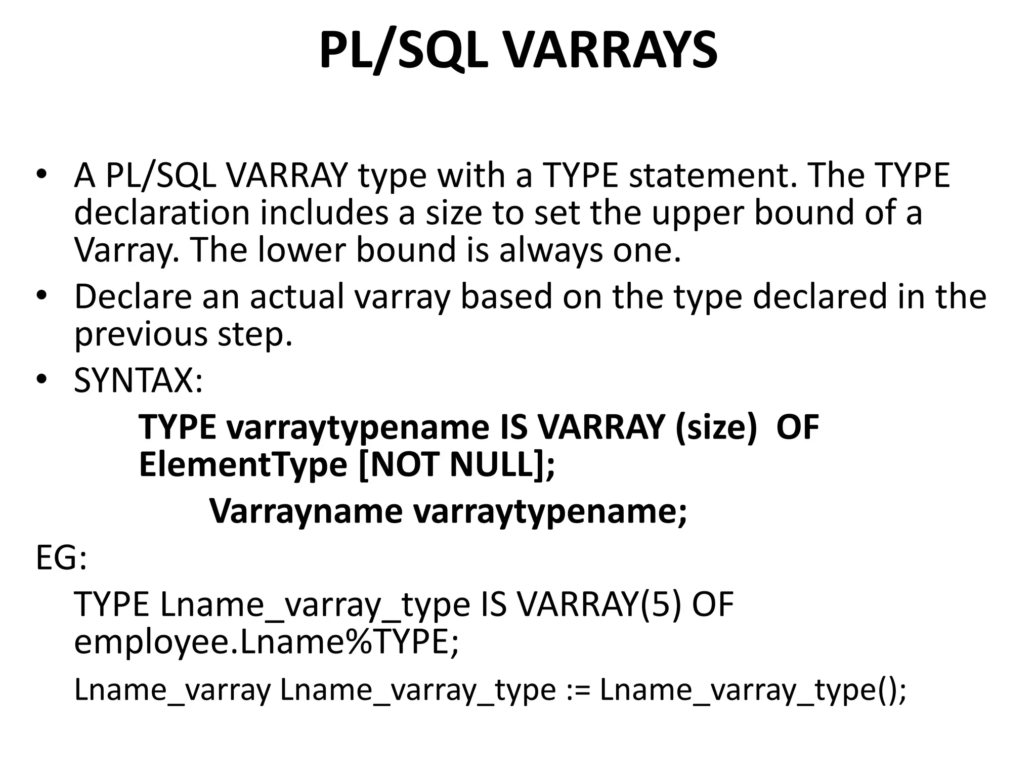 • A PL/SQL VARRAY type with a TYPE statement. The TYPE
declaration includes a size to set the upper bound of a
Varray. The lower bound is always one.
• Declare an actual varray based on the type declared in the
previous step.
• SYNTAX:
TYPE varraytypename IS VARRAY (size) OF
ElementType [NOT NULL];
Varrayname varraytypename;
EG:
TYPE Lname_varray_type IS VARRAY(5) OF
employee.Lname%TYPE;
Lname_varray Lname_varray_type := Lname_varray_type();
PL/SQL VARRAYS
 