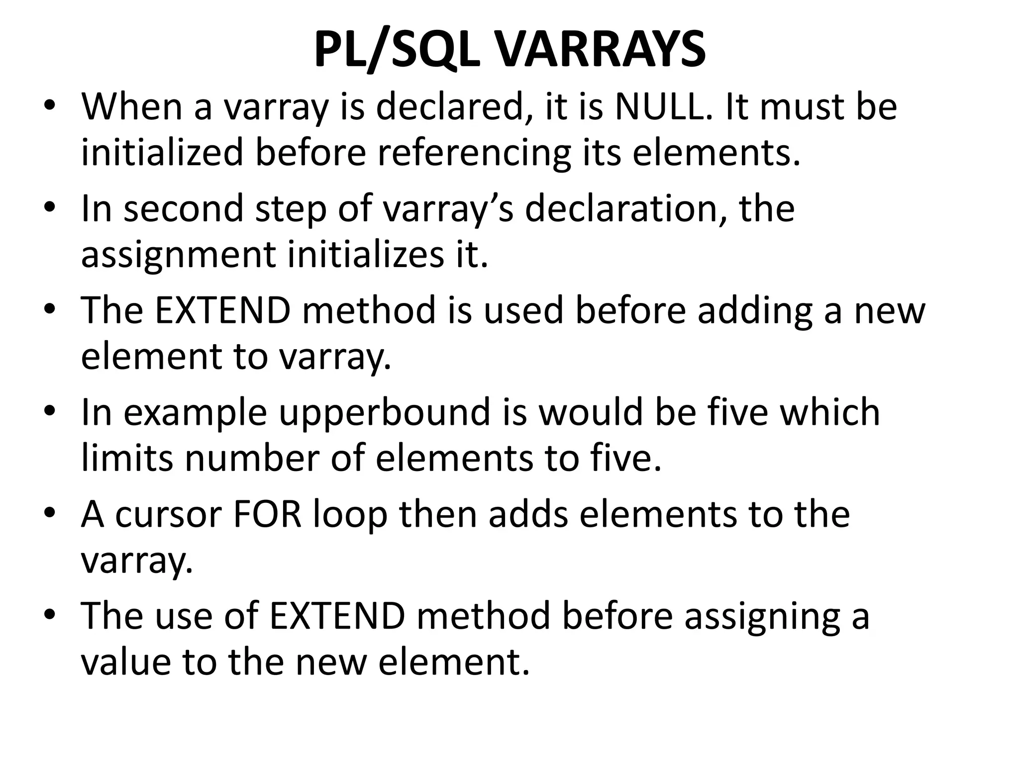 • When a varray is declared, it is NULL. It must be
initialized before referencing its elements.
• In second step of varray’s declaration, the
assignment initializes it.
• The EXTEND method is used before adding a new
element to varray.
• In example upperbound is would be five which
limits number of elements to five.
• A cursor FOR loop then adds elements to the
varray.
• The use of EXTEND method before assigning a
value to the new element.
PL/SQL VARRAYS
 