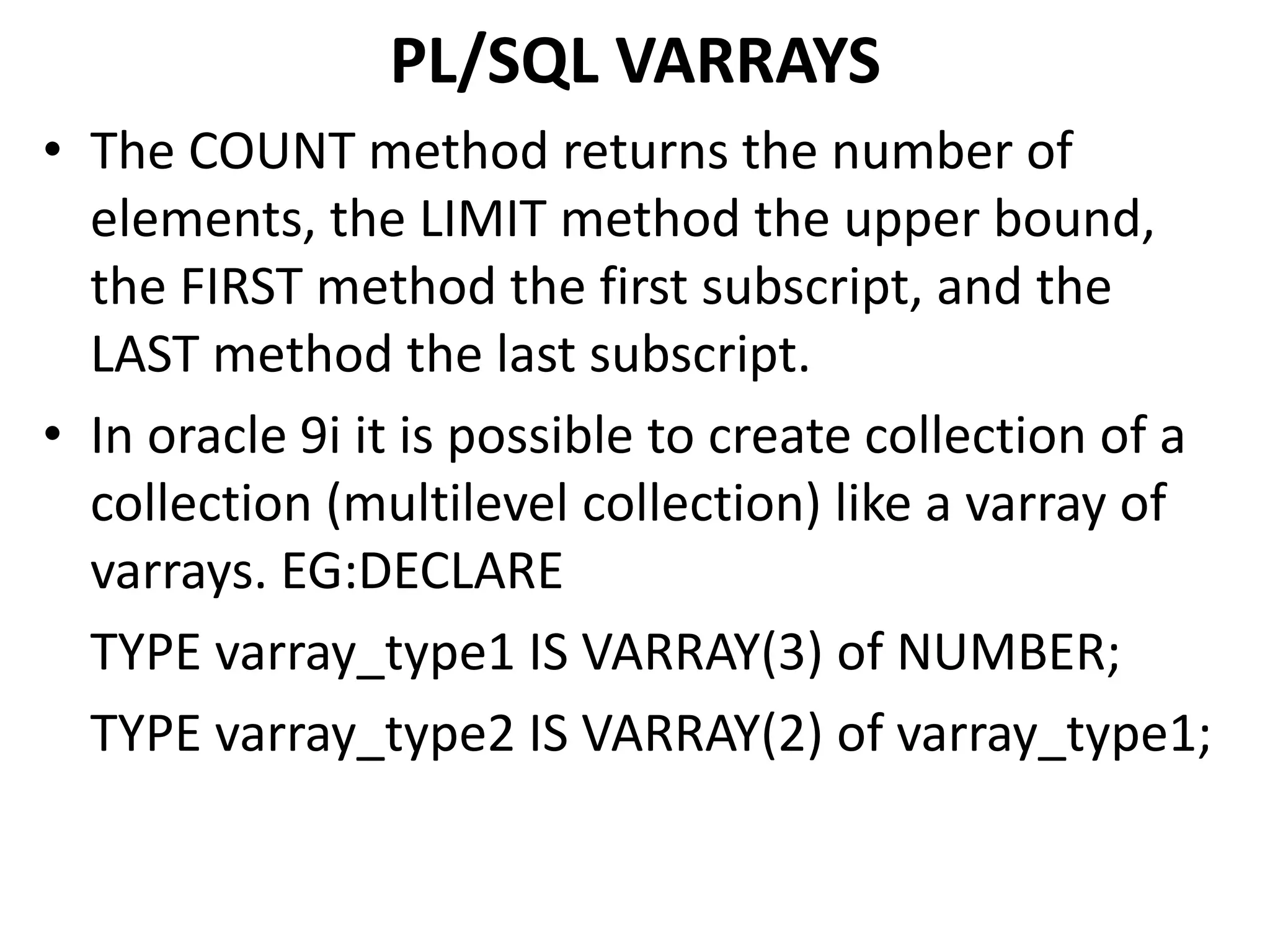 • The COUNT method returns the number of
elements, the LIMIT method the upper bound,
the FIRST method the first subscript, and the
LAST method the last subscript.
• In oracle 9i it is possible to create collection of a
collection (multilevel collection) like a varray of
varrays. EG:DECLARE
TYPE varray_type1 IS VARRAY(3) of NUMBER;
TYPE varray_type2 IS VARRAY(2) of varray_type1;
PL/SQL VARRAYS
 