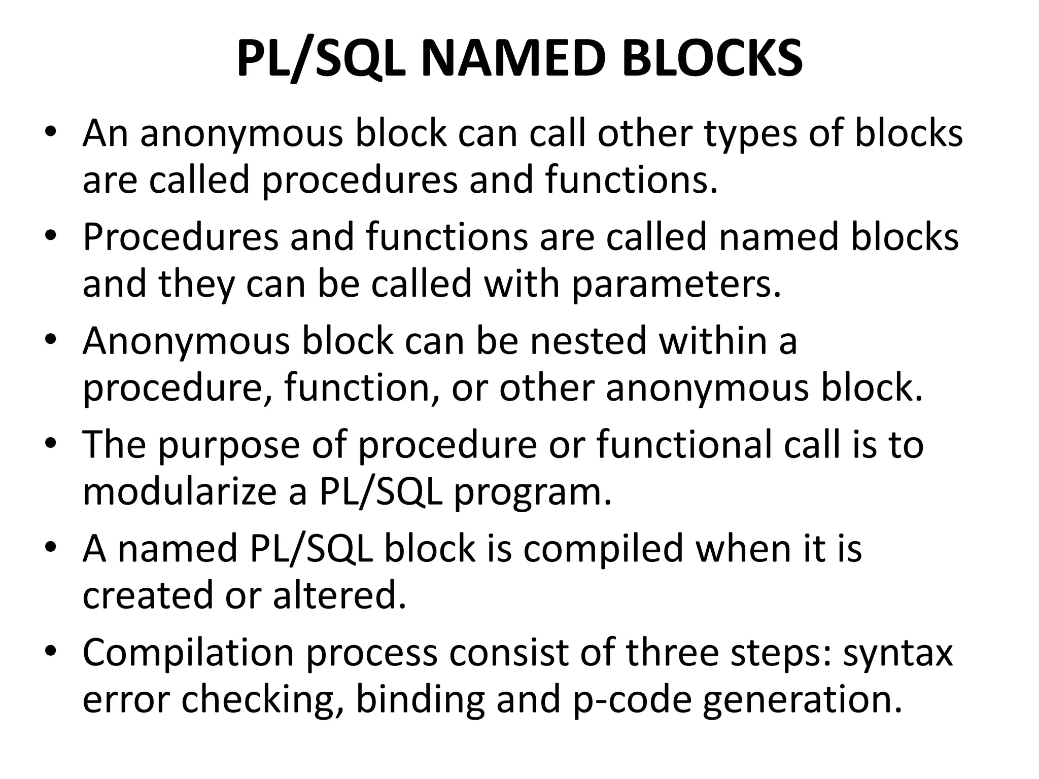 PL/SQL NAMED BLOCKS
• An anonymous block can call other types of blocks
are called procedures and functions.
• Procedures and functions are called named blocks
and they can be called with parameters.
• Anonymous block can be nested within a
procedure, function, or other anonymous block.
• The purpose of procedure or functional call is to
modularize a PL/SQL program.
• A named PL/SQL block is compiled when it is
created or altered.
• Compilation process consist of three steps: syntax
error checking, binding and p-code generation.
 
