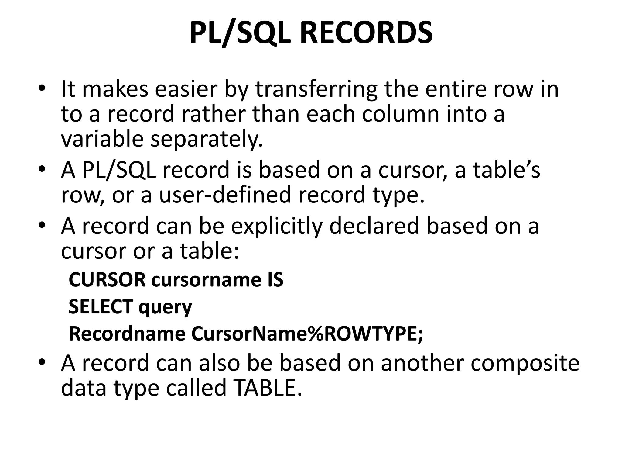 • It makes easier by transferring the entire row in
to a record rather than each column into a
variable separately.
• A PL/SQL record is based on a cursor, a table’s
row, or a user-defined record type.
• A record can be explicitly declared based on a
cursor or a table:
CURSOR cursorname IS
SELECT query
Recordname CursorName%ROWTYPE;
• A record can also be based on another composite
data type called TABLE.
PL/SQL RECORDS
 