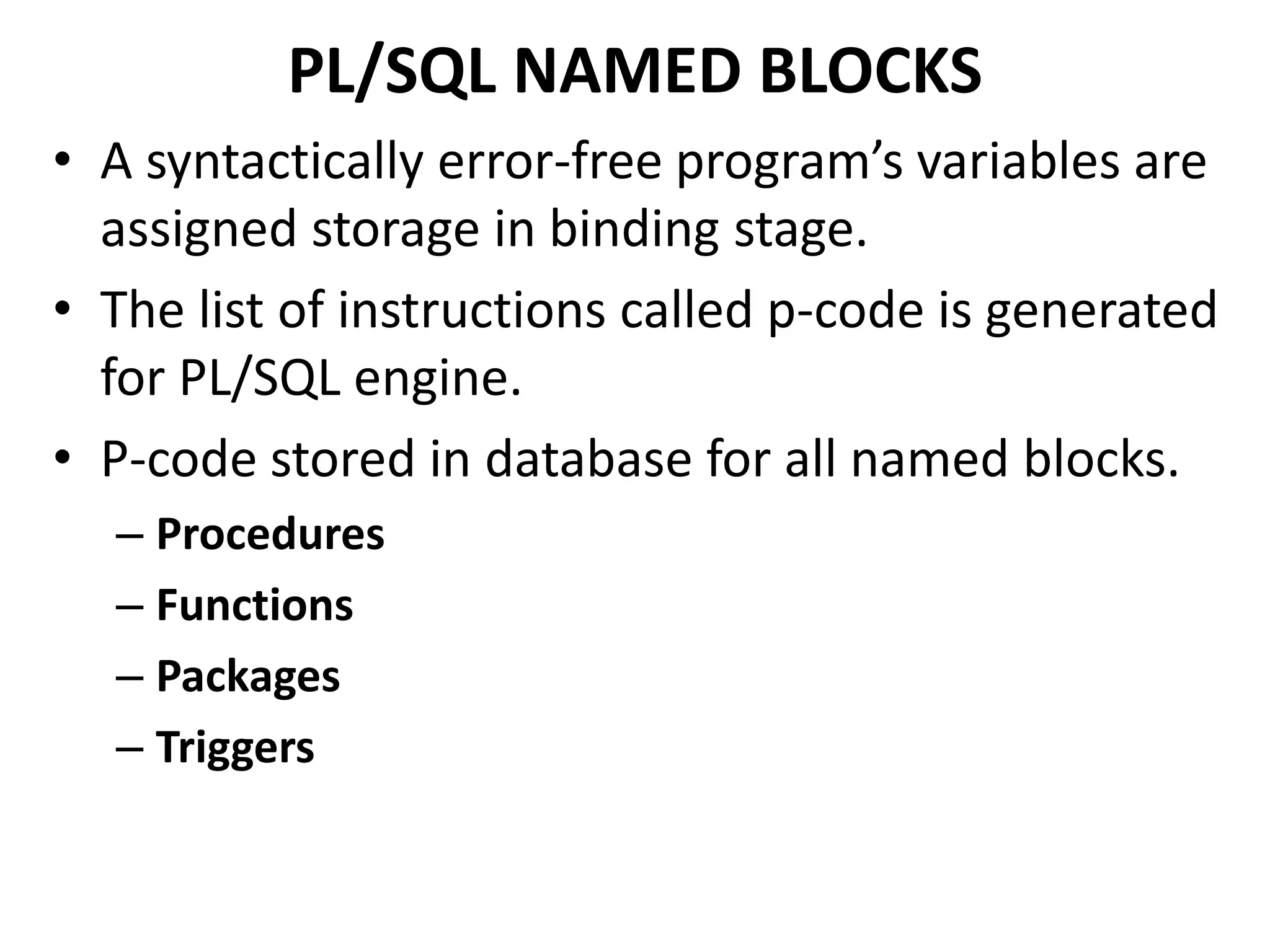 • A syntactically error-free program’s variables are
assigned storage in binding stage.
• The list of instructions called p-code is generated
for PL/SQL engine.
• P-code stored in database for all named blocks.
– Procedures
– Functions
– Packages
– Triggers
PL/SQL NAMED BLOCKS
 