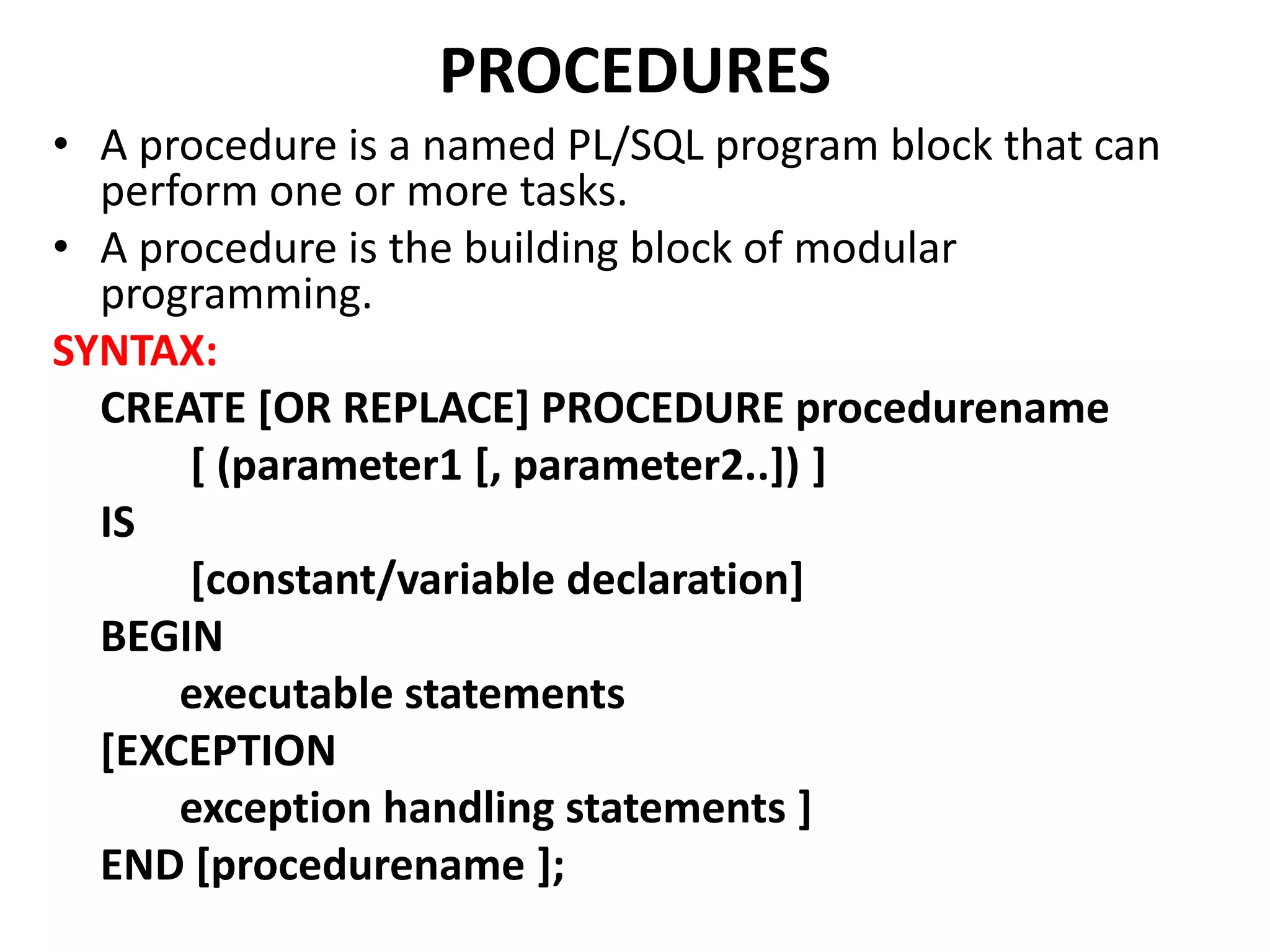• A procedure is a named PL/SQL program block that can
perform one or more tasks.
• A procedure is the building block of modular
programming.
SYNTAX:
CREATE [OR REPLACE] PROCEDURE procedurename
[ (parameter1 [, parameter2..]) ]
IS
[constant/variable declaration]
BEGIN
executable statements
[EXCEPTION
exception handling statements ]
END [procedurename ];
PROCEDURES
 