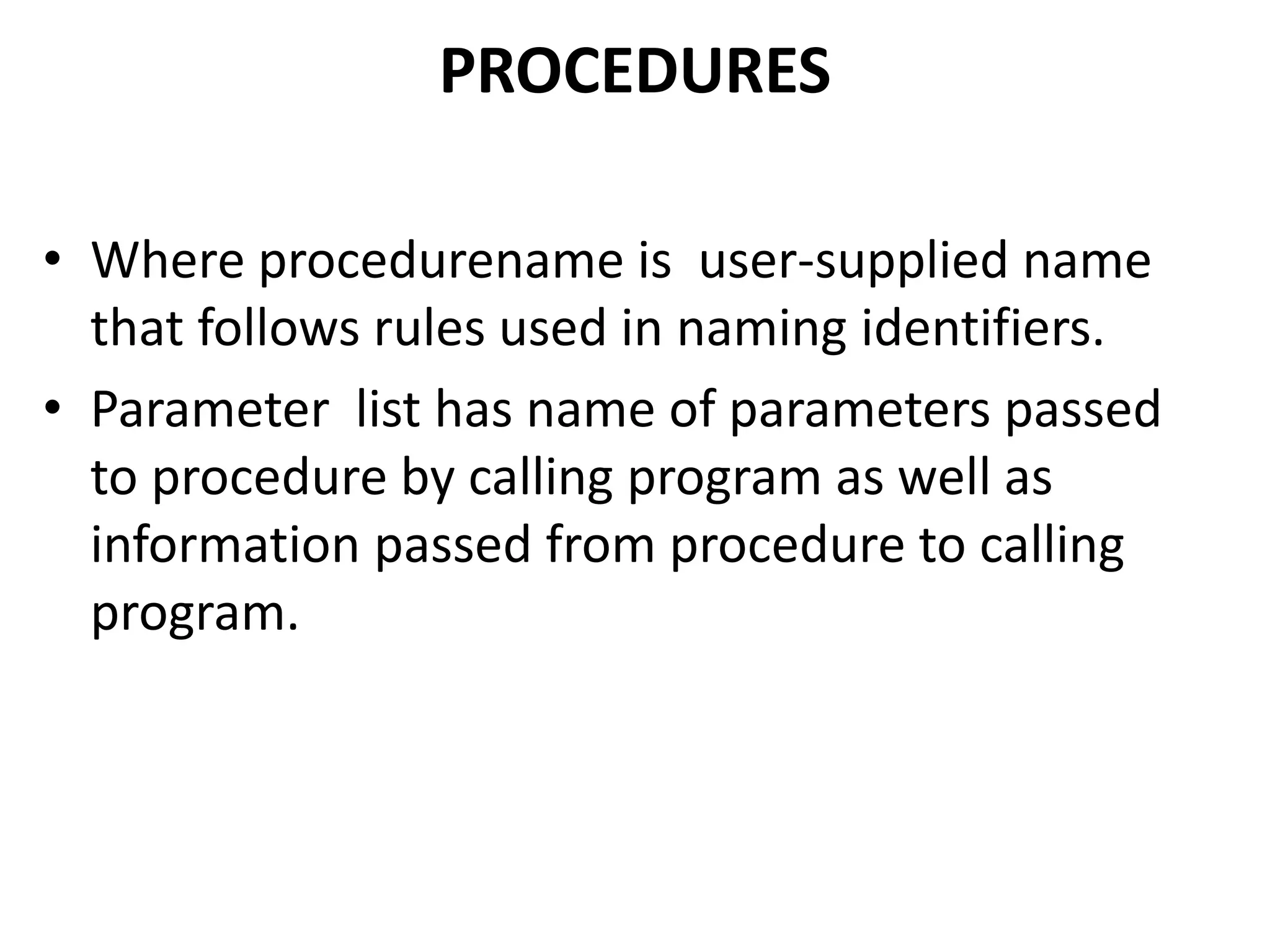 • Where procedurename is user-supplied name
that follows rules used in naming identifiers.
• Parameter list has name of parameters passed
to procedure by calling program as well as
information passed from procedure to calling
program.
PROCEDURES
 
