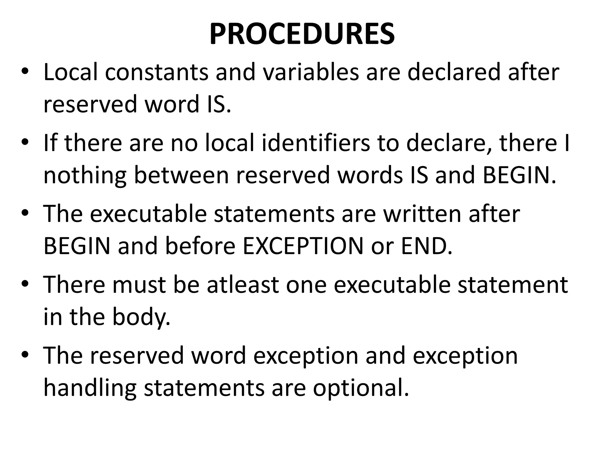 • Local constants and variables are declared after
reserved word IS.
• If there are no local identifiers to declare, there I
nothing between reserved words IS and BEGIN.
• The executable statements are written after
BEGIN and before EXCEPTION or END.
• There must be atleast one executable statement
in the body.
• The reserved word exception and exception
handling statements are optional.
PROCEDURES
 