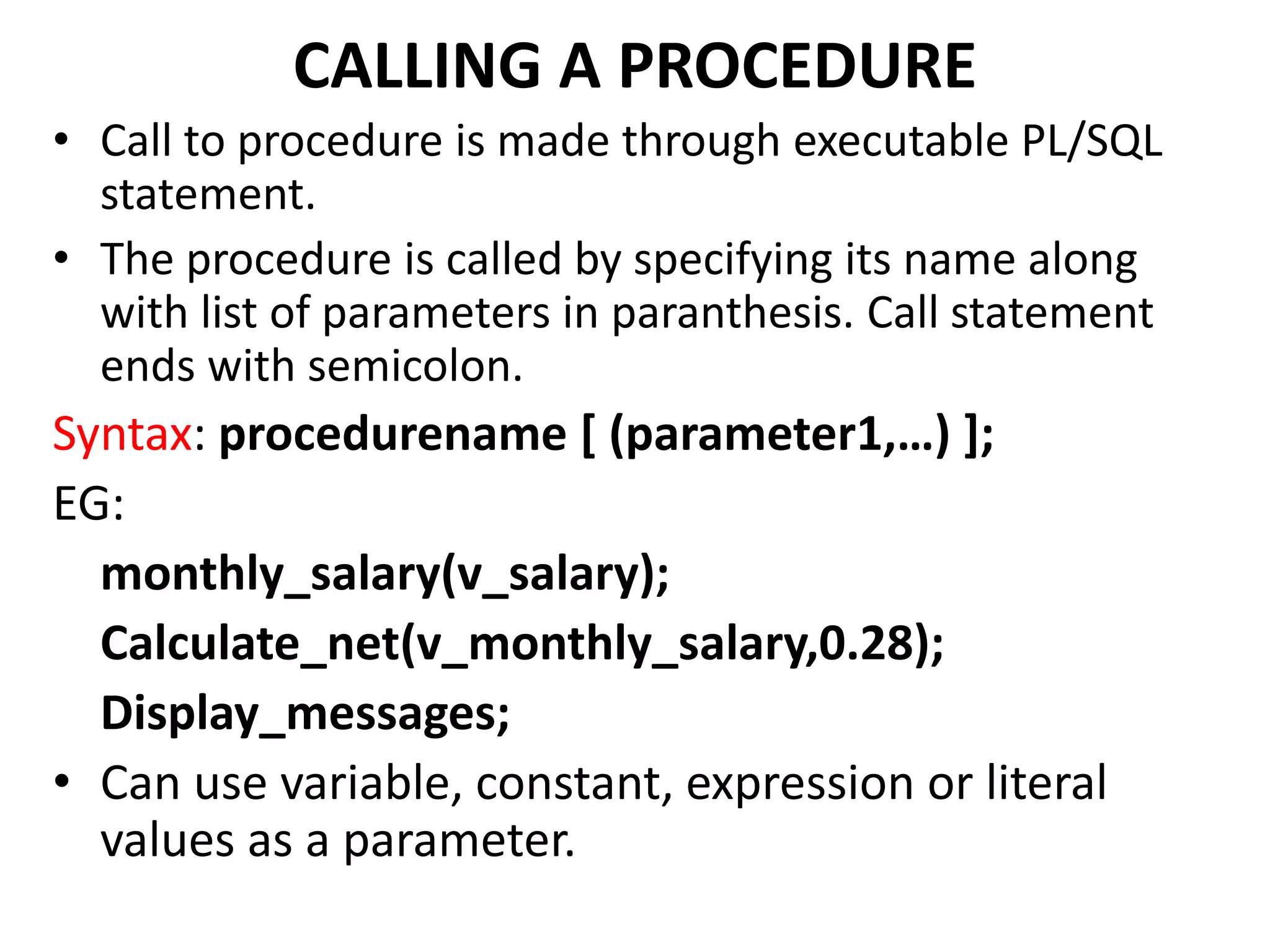 CALLING A PROCEDURE
• Call to procedure is made through executable PL/SQL
statement.
• The procedure is called by specifying its name along
with list of parameters in paranthesis. Call statement
ends with semicolon.
Syntax: procedurename [ (parameter1,…) ];
EG:
monthly_salary(v_salary);
Calculate_net(v_monthly_salary,0.28);
Display_messages;
• Can use variable, constant, expression or literal
values as a parameter.
 
