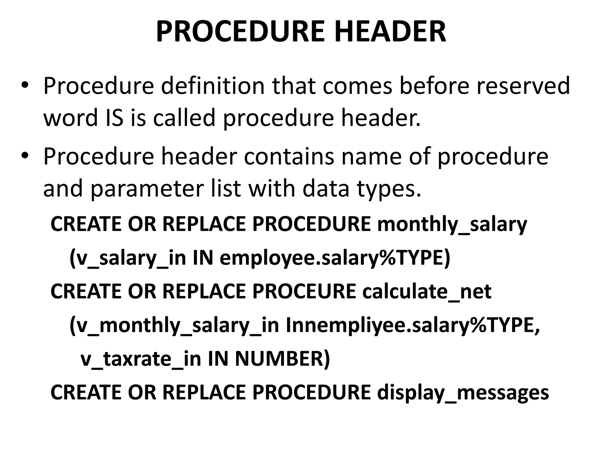 • Procedure definition that comes before reserved
word IS is called procedure header.
• Procedure header contains name of procedure
and parameter list with data types.
CREATE OR REPLACE PROCEDURE monthly_salary
(v_salary_in IN employee.salary%TYPE)
CREATE OR REPLACE PROCEURE calculate_net
(v_monthly_salary_in Innempliyee.salary%TYPE,
v_taxrate_in IN NUMBER)
CREATE OR REPLACE PROCEDURE display_messages
PROCEDURE HEADER
 