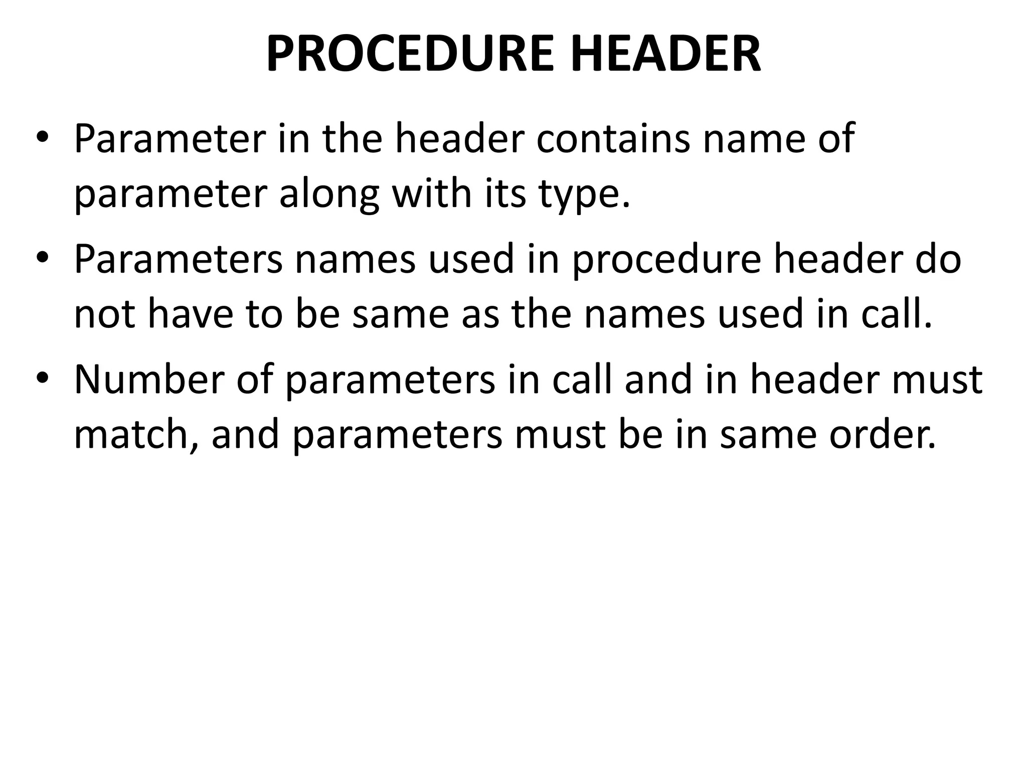• Parameter in the header contains name of
parameter along with its type.
• Parameters names used in procedure header do
not have to be same as the names used in call.
• Number of parameters in call and in header must
match, and parameters must be in same order.
PROCEDURE HEADER
 