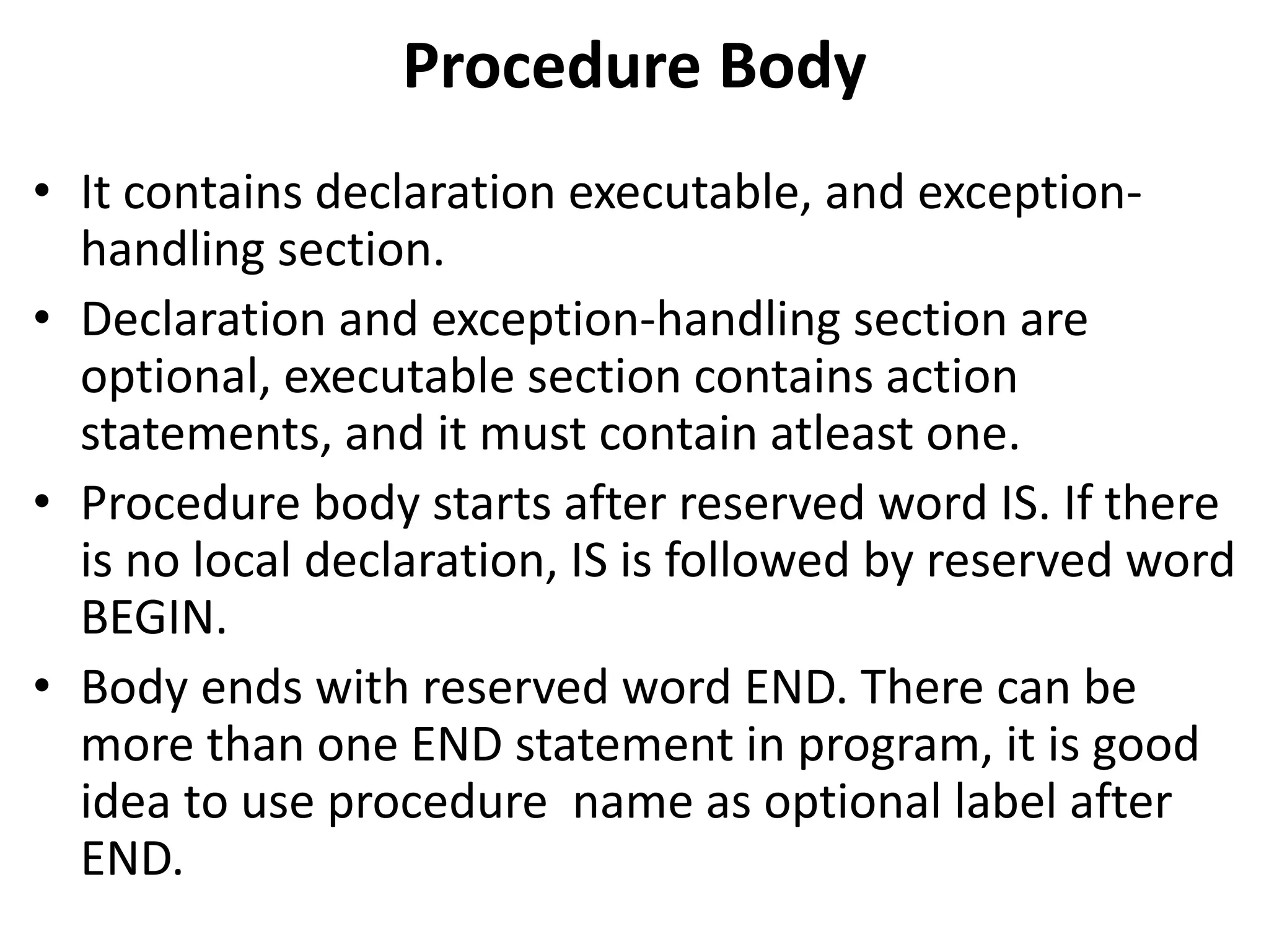 • It contains declaration executable, and exception-
handling section.
• Declaration and exception-handling section are
optional, executable section contains action
statements, and it must contain atleast one.
• Procedure body starts after reserved word IS. If there
is no local declaration, IS is followed by reserved word
BEGIN.
• Body ends with reserved word END. There can be
more than one END statement in program, it is good
idea to use procedure name as optional label after
END.
Procedure Body
 