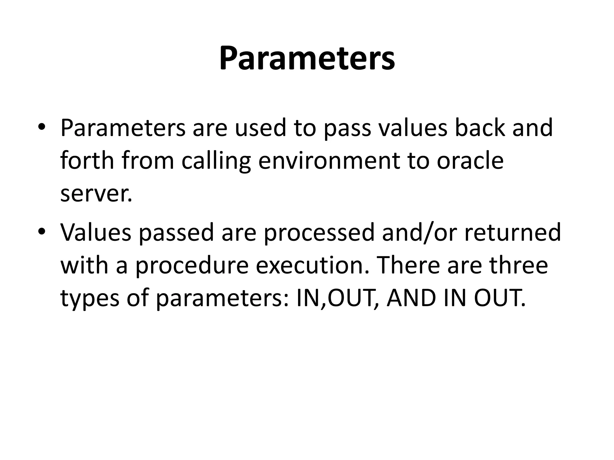 Parameters
• Parameters are used to pass values back and
forth from calling environment to oracle
server.
• Values passed are processed and/or returned
with a procedure execution. There are three
types of parameters: IN,OUT, AND IN OUT.
 