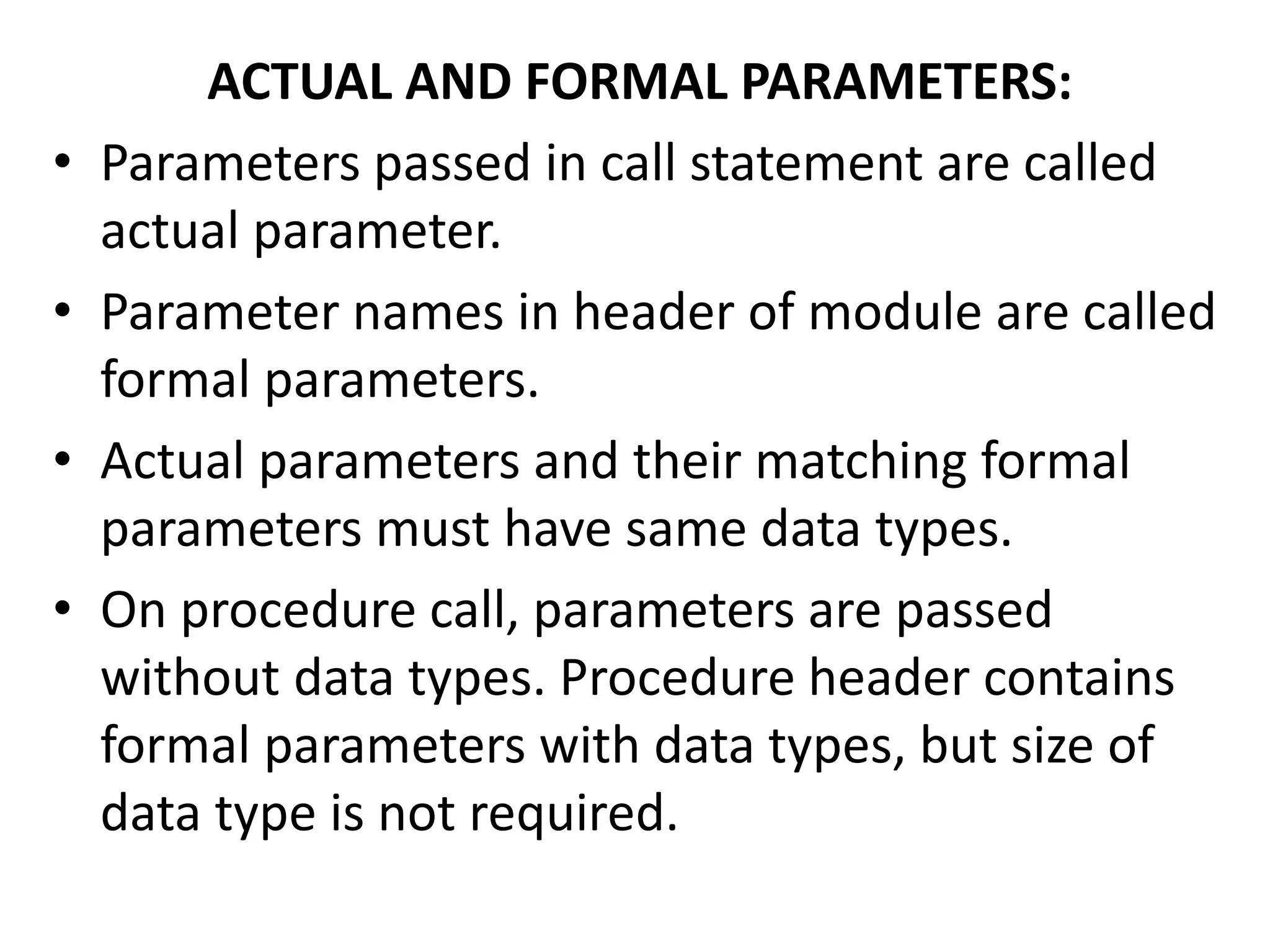 ACTUAL AND FORMAL PARAMETERS:
• Parameters passed in call statement are called
actual parameter.
• Parameter names in header of module are called
formal parameters.
• Actual parameters and their matching formal
parameters must have same data types.
• On procedure call, parameters are passed
without data types. Procedure header contains
formal parameters with data types, but size of
data type is not required.
 
