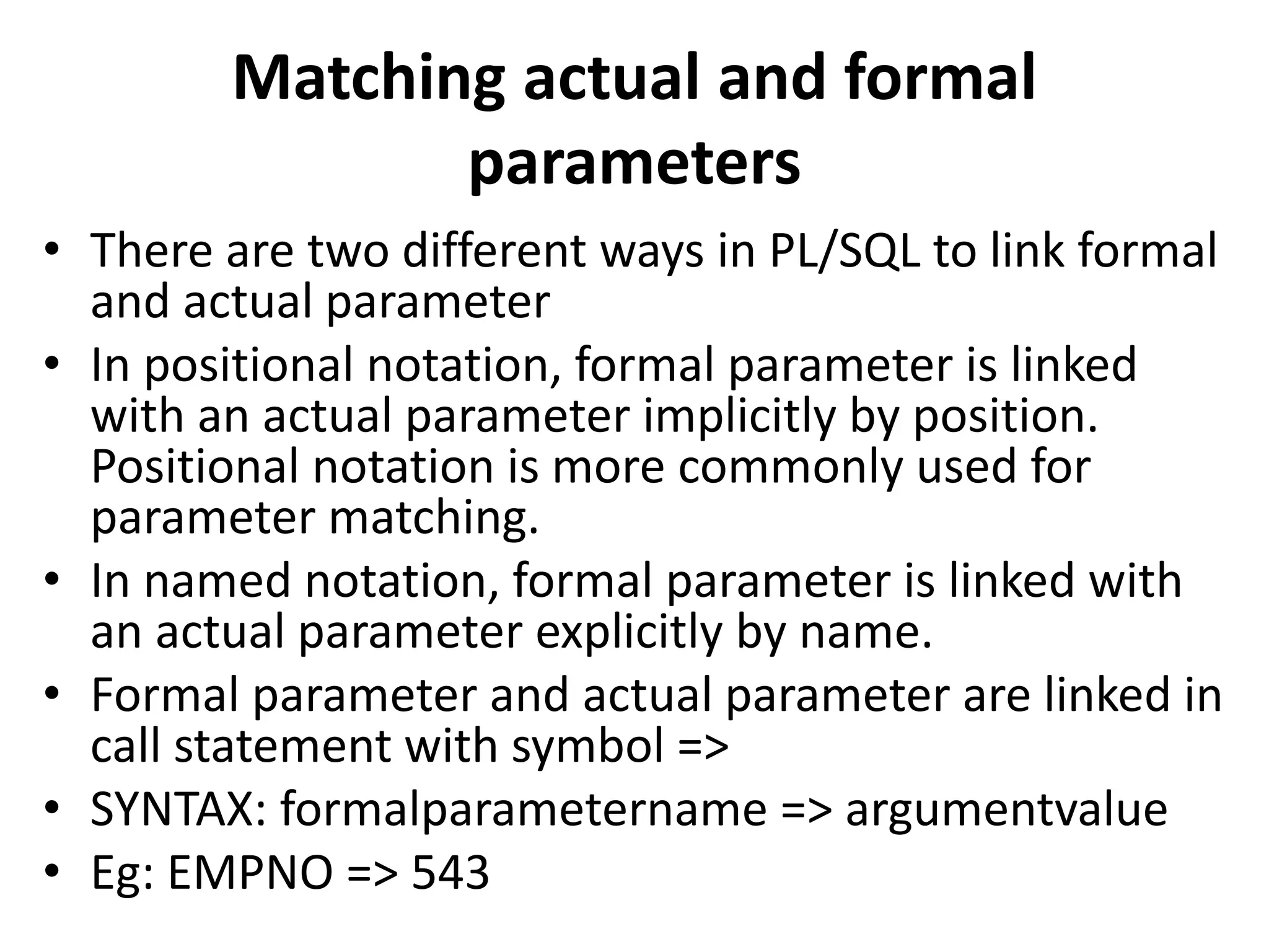 Matching actual and formal
parameters
• There are two different ways in PL/SQL to link formal
and actual parameter
• In positional notation, formal parameter is linked
with an actual parameter implicitly by position.
Positional notation is more commonly used for
parameter matching.
• In named notation, formal parameter is linked with
an actual parameter explicitly by name.
• Formal parameter and actual parameter are linked in
call statement with symbol =>
• SYNTAX: formalparametername => argumentvalue
• Eg: EMPNO => 543
 