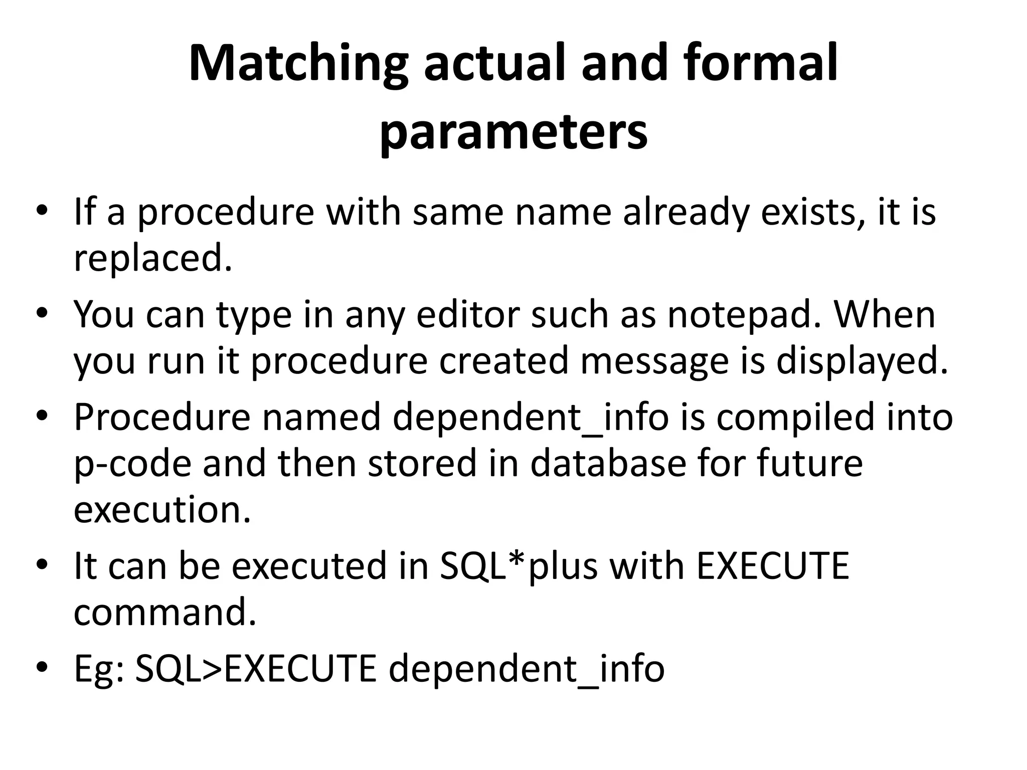 • If a procedure with same name already exists, it is
replaced.
• You can type in any editor such as notepad. When
you run it procedure created message is displayed.
• Procedure named dependent_info is compiled into
p-code and then stored in database for future
execution.
• It can be executed in SQL*plus with EXECUTE
command.
• Eg: SQL>EXECUTE dependent_info
Matching actual and formal
parameters
 