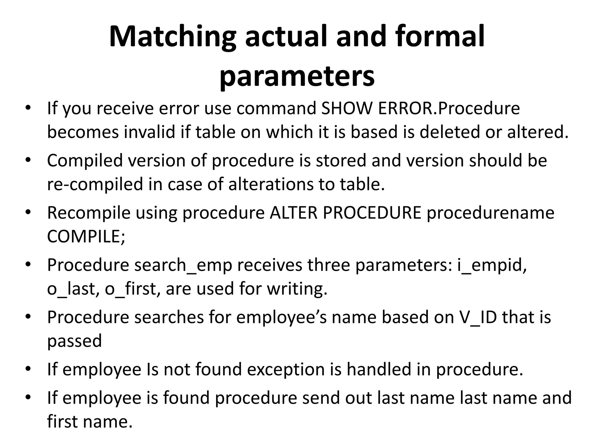 • If you receive error use command SHOW ERROR.Procedure
becomes invalid if table on which it is based is deleted or altered.
• Compiled version of procedure is stored and version should be
re-compiled in case of alterations to table.
• Recompile using procedure ALTER PROCEDURE procedurename
COMPILE;
• Procedure search_emp receives three parameters: i_empid,
o_last, o_first, are used for writing.
• Procedure searches for employee’s name based on V_ID that is
passed
• If employee Is not found exception is handled in procedure.
• If employee is found procedure send out last name last name and
first name.
Matching actual and formal
parameters
 