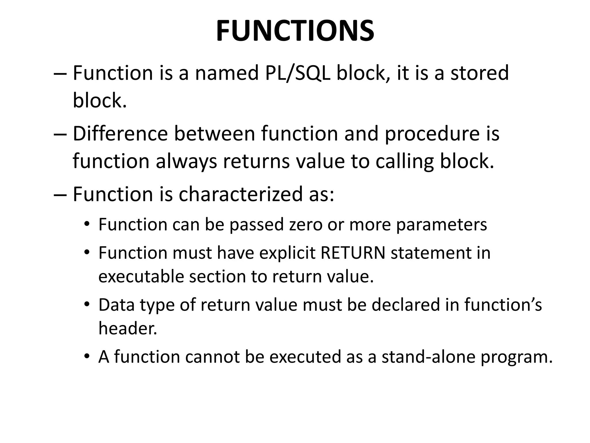 FUNCTIONS
– Function is a named PL/SQL block, it is a stored
block.
– Difference between function and procedure is
function always returns value to calling block.
– Function is characterized as:
• Function can be passed zero or more parameters
• Function must have explicit RETURN statement in
executable section to return value.
• Data type of return value must be declared in function’s
header.
• A function cannot be executed as a stand-alone program.
 