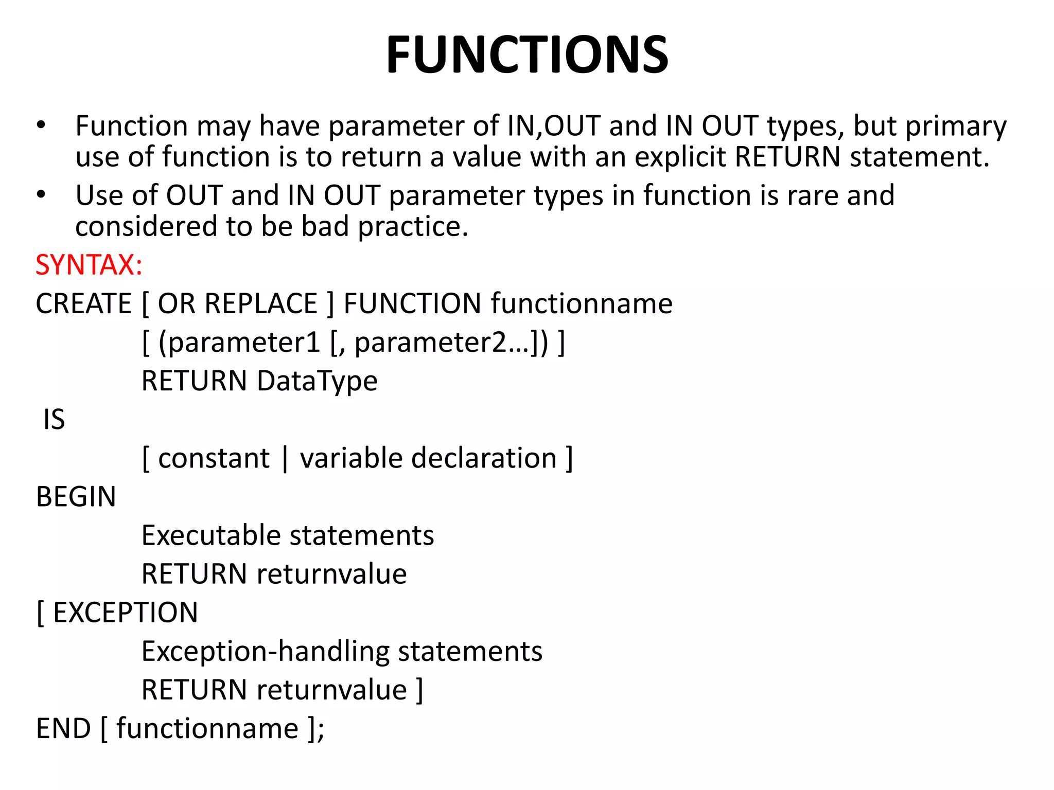 • Function may have parameter of IN,OUT and IN OUT types, but primary
use of function is to return a value with an explicit RETURN statement.
• Use of OUT and IN OUT parameter types in function is rare and
considered to be bad practice.
SYNTAX:
CREATE [ OR REPLACE ] FUNCTION functionname
[ (parameter1 [, parameter2…]) ]
RETURN DataType
IS
[ constant | variable declaration ]
BEGIN
Executable statements
RETURN returnvalue
[ EXCEPTION
Exception-handling statements
RETURN returnvalue ]
END [ functionname ];
FUNCTIONS
 