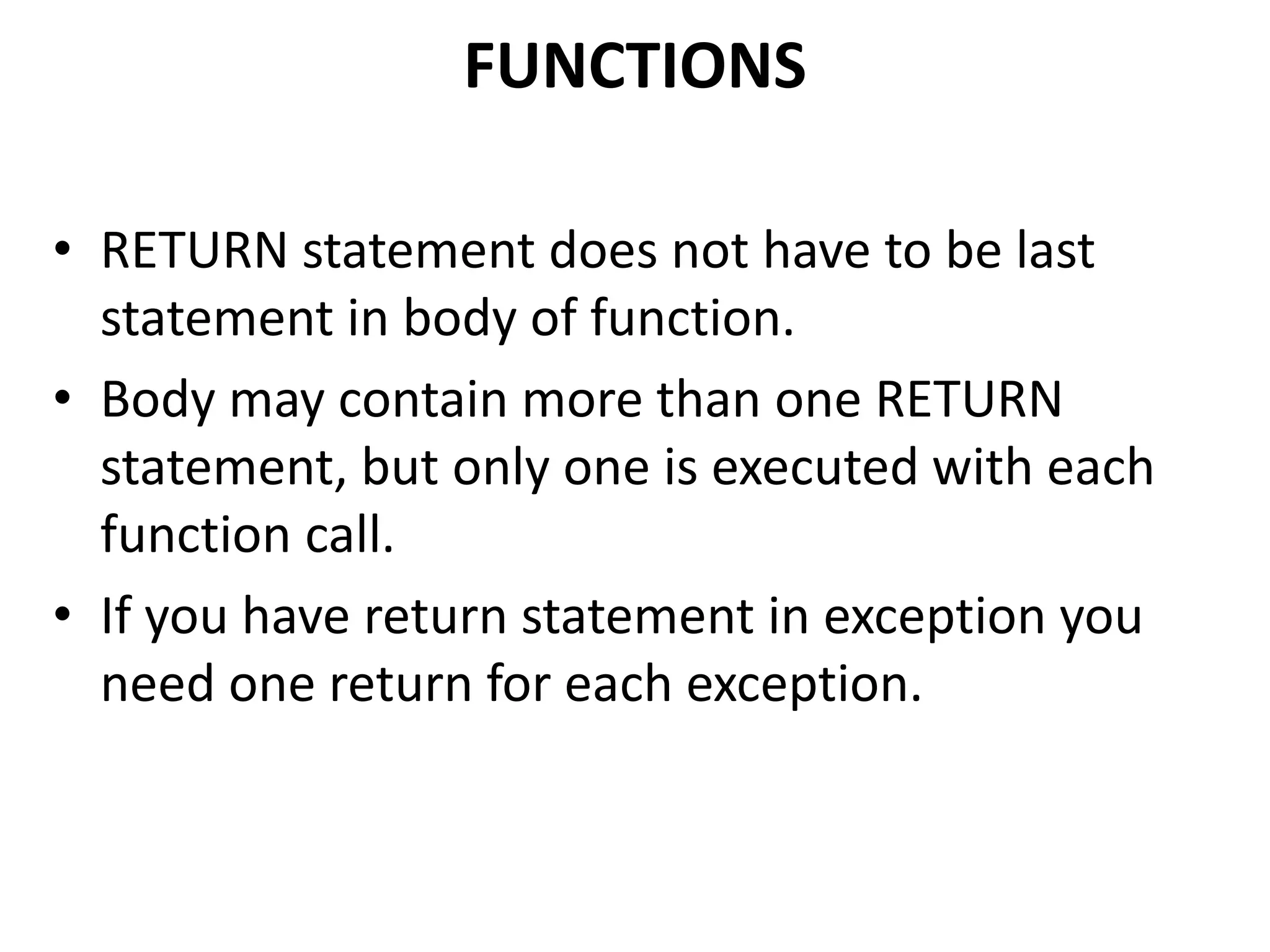 • RETURN statement does not have to be last
statement in body of function.
• Body may contain more than one RETURN
statement, but only one is executed with each
function call.
• If you have return statement in exception you
need one return for each exception.
FUNCTIONS
 