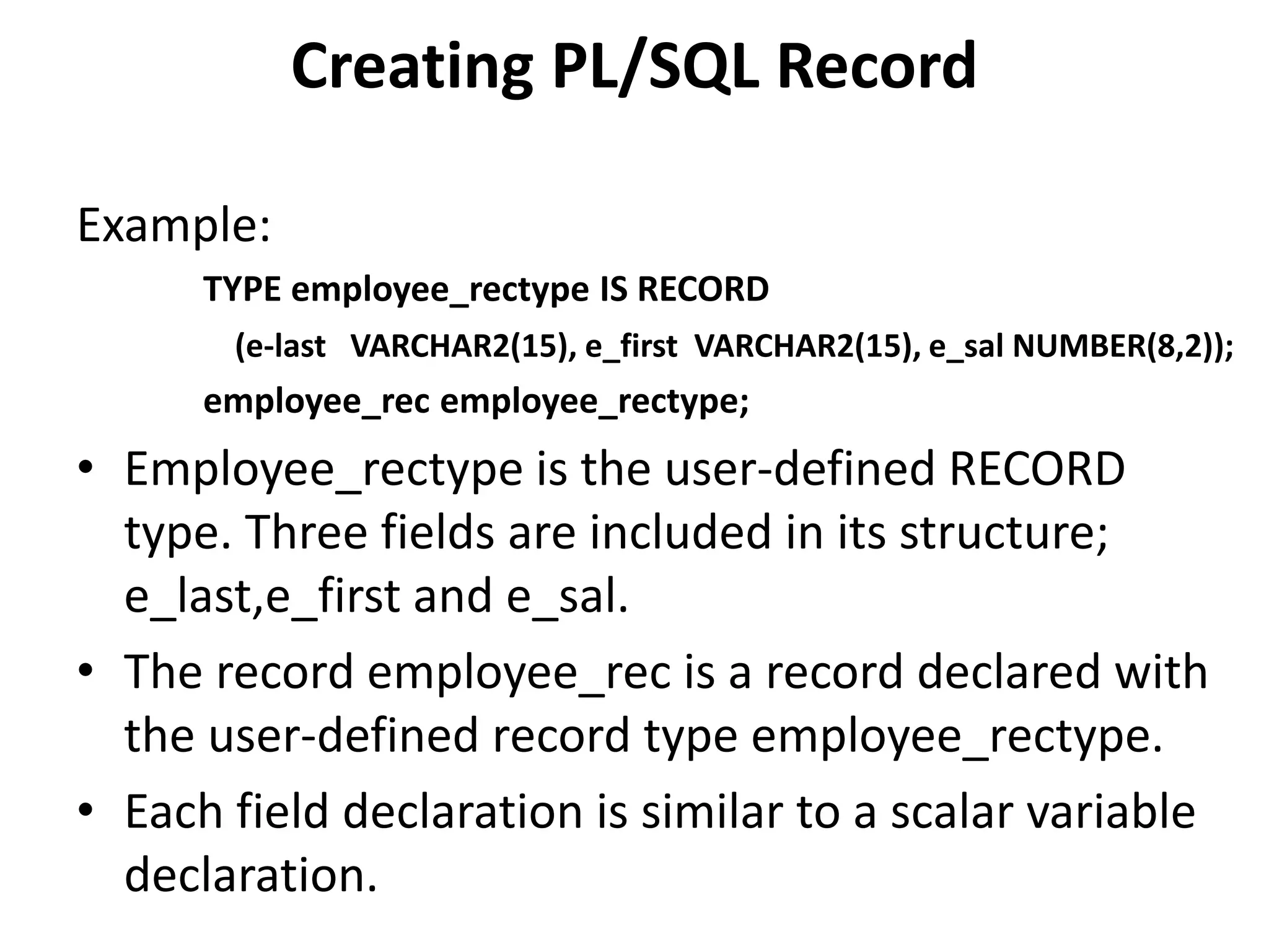 Example:
TYPE employee_rectype IS RECORD
(e-last VARCHAR2(15), e_first VARCHAR2(15), e_sal NUMBER(8,2));
employee_rec employee_rectype;
• Employee_rectype is the user-defined RECORD
type. Three fields are included in its structure;
e_last,e_first and e_sal.
• The record employee_rec is a record declared with
the user-defined record type employee_rectype.
• Each field declaration is similar to a scalar variable
declaration.
Creating PL/SQL Record
 