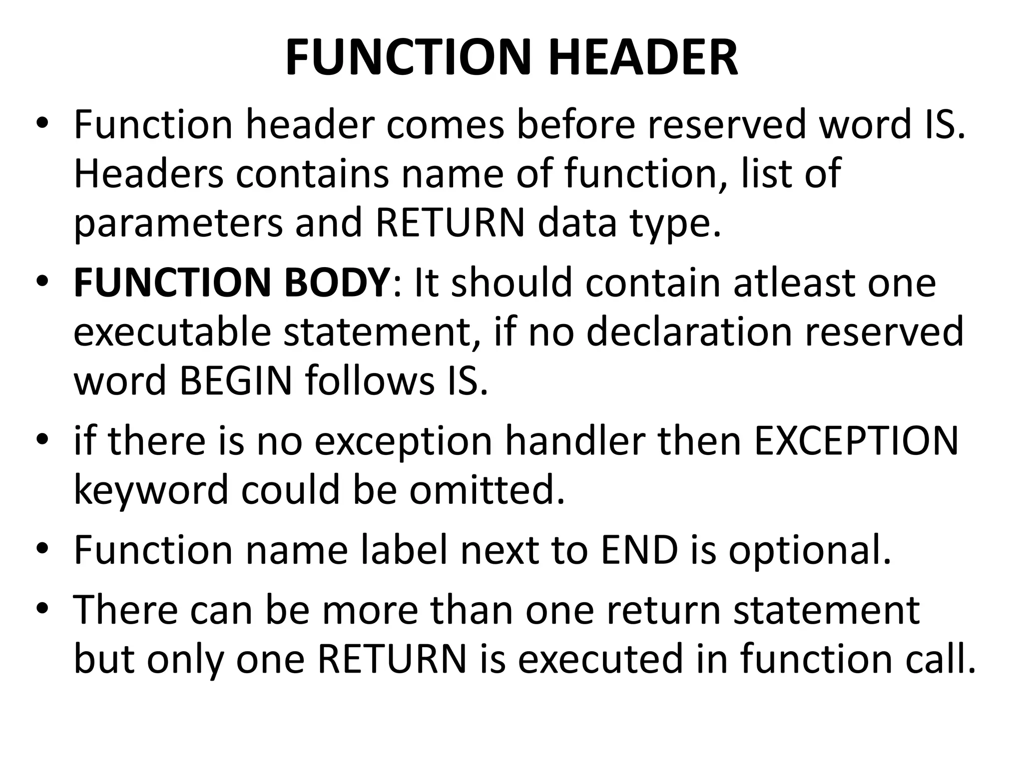 FUNCTION HEADER
• Function header comes before reserved word IS.
Headers contains name of function, list of
parameters and RETURN data type.
• FUNCTION BODY: It should contain atleast one
executable statement, if no declaration reserved
word BEGIN follows IS.
• if there is no exception handler then EXCEPTION
keyword could be omitted.
• Function name label next to END is optional.
• There can be more than one return statement
but only one RETURN is executed in function call.
 