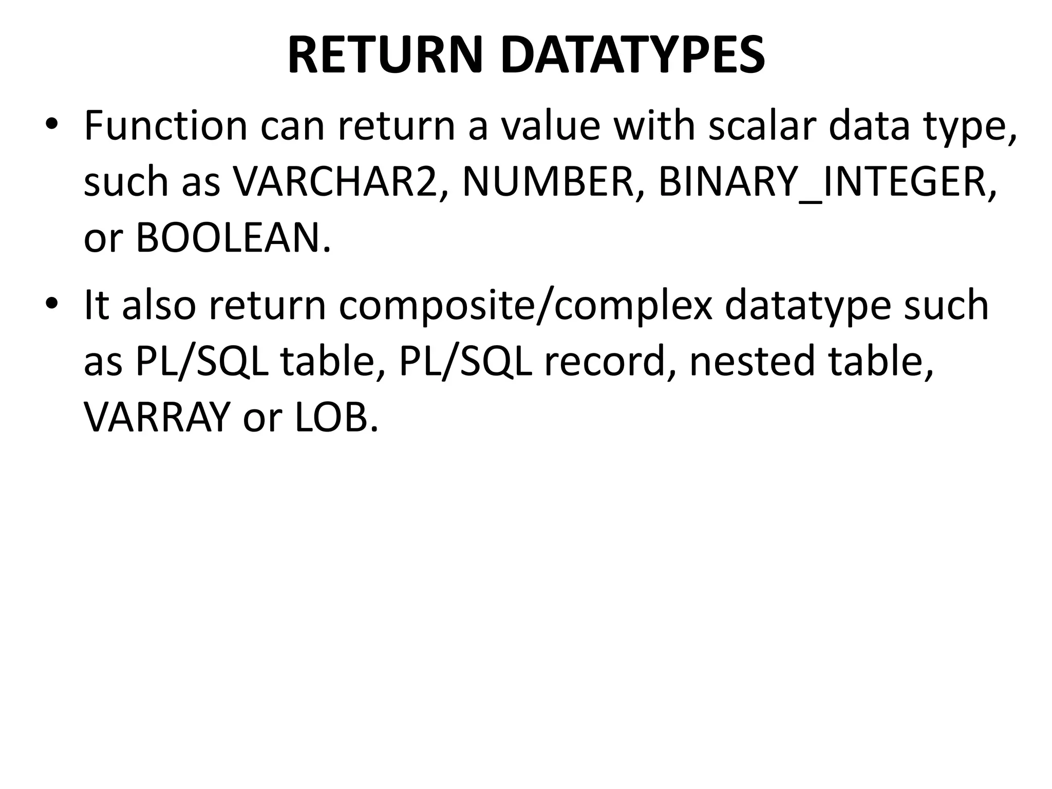 RETURN DATATYPES
• Function can return a value with scalar data type,
such as VARCHAR2, NUMBER, BINARY_INTEGER,
or BOOLEAN.
• It also return composite/complex datatype such
as PL/SQL table, PL/SQL record, nested table,
VARRAY or LOB.
 