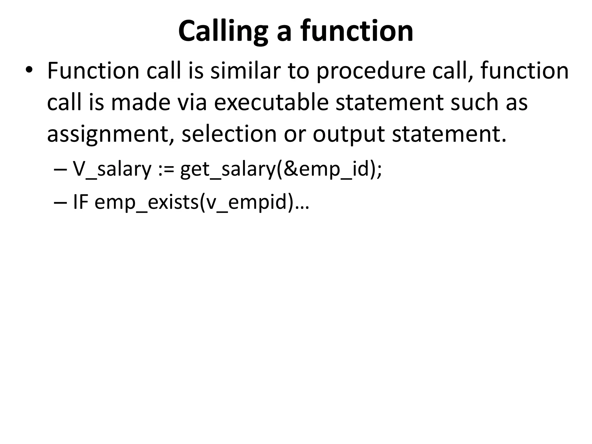 Calling a function
• Function call is similar to procedure call, function
call is made via executable statement such as
assignment, selection or output statement.
– V_salary := get_salary(&emp_id);
– IF emp_exists(v_empid)…
 