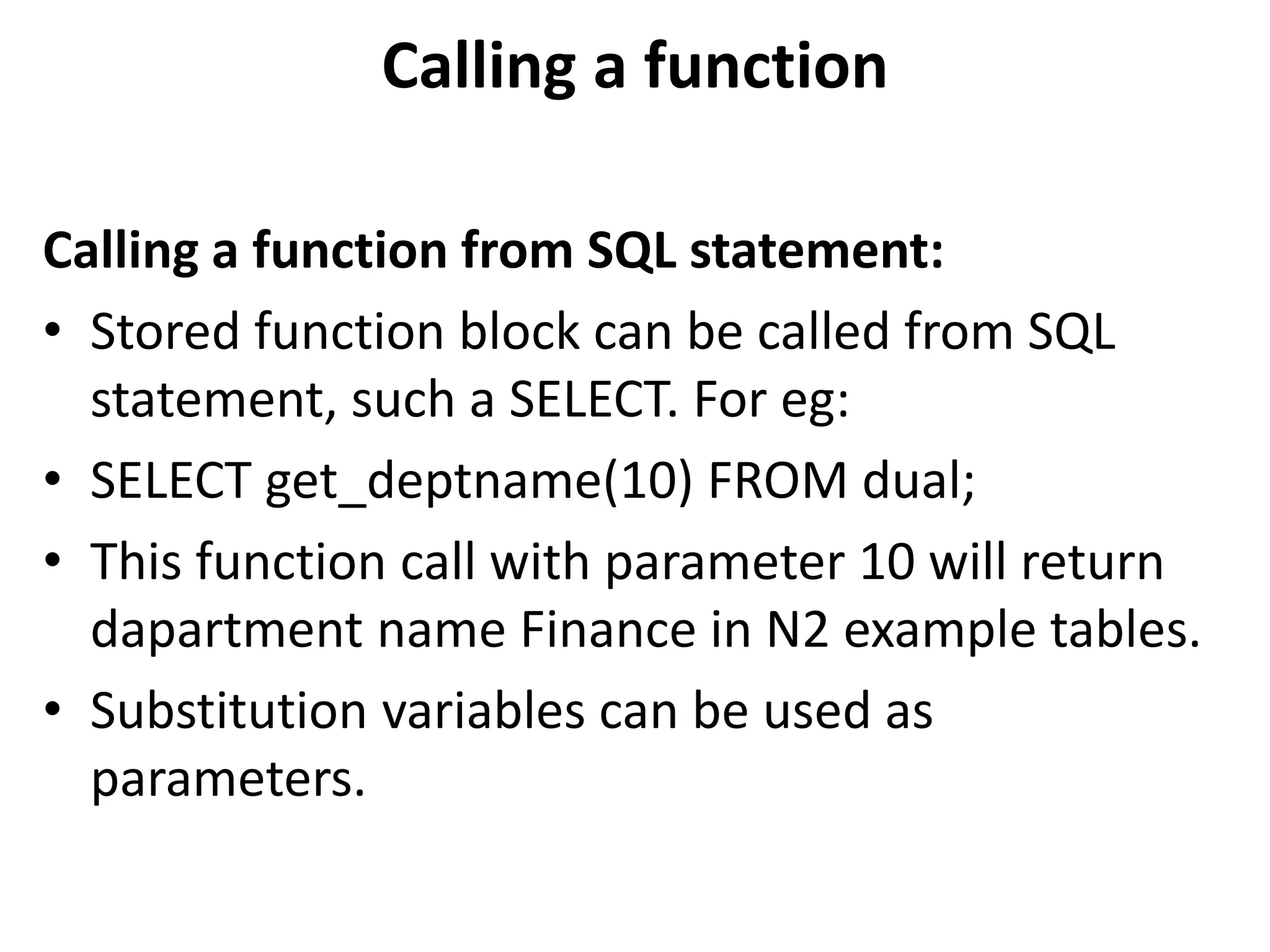 Calling a function from SQL statement:
• Stored function block can be called from SQL
statement, such a SELECT. For eg:
• SELECT get_deptname(10) FROM dual;
• This function call with parameter 10 will return
dapartment name Finance in N2 example tables.
• Substitution variables can be used as
parameters.
Calling a function
 